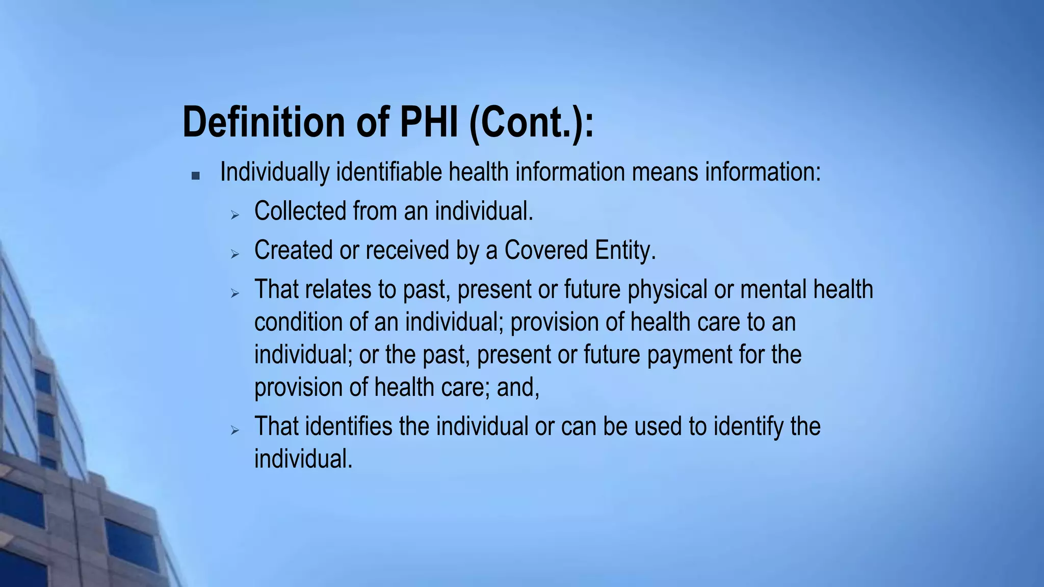 Definition of PHI (Cont.):
 Individually identifiable health information means information:
 Collected from an individual.
 Created or received by a Covered Entity.
 That relates to past, present or future physical or mental health
condition of an individual; provision of health care to an
individual; or the past, present or future payment for the
provision of health care; and,
 That identifies the individual or can be used to identify the
individual.
 