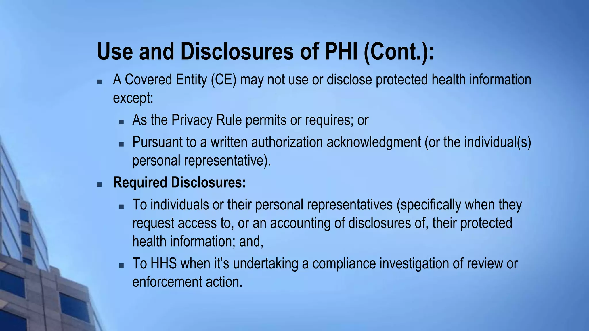 Use and Disclosures of PHI (Cont.):
 A Covered Entity (CE) may not use or disclose protected health information
except:
 As the Privacy Rule permits or requires; or
 Pursuant to a written authorization acknowledgment (or the individual(s)
personal representative).
 Required Disclosures:
 To individuals or their personal representatives (specifically when they
request access to, or an accounting of disclosures of, their protected
health information; and,
 To HHS when it’s undertaking a compliance investigation of review or
enforcement action.
 