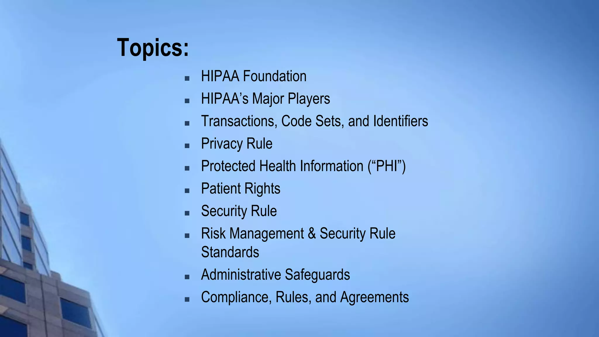 Topics:
 HIPAA Foundation
 HIPAA’s Major Players
 Transactions, Code Sets, and Identifiers
 Privacy Rule
 Protected Health Information (“PHI”)
 Patient Rights
 Security Rule
 Risk Management & Security Rule
Standards
 Administrative Safeguards
 Compliance, Rules, and Agreements
 