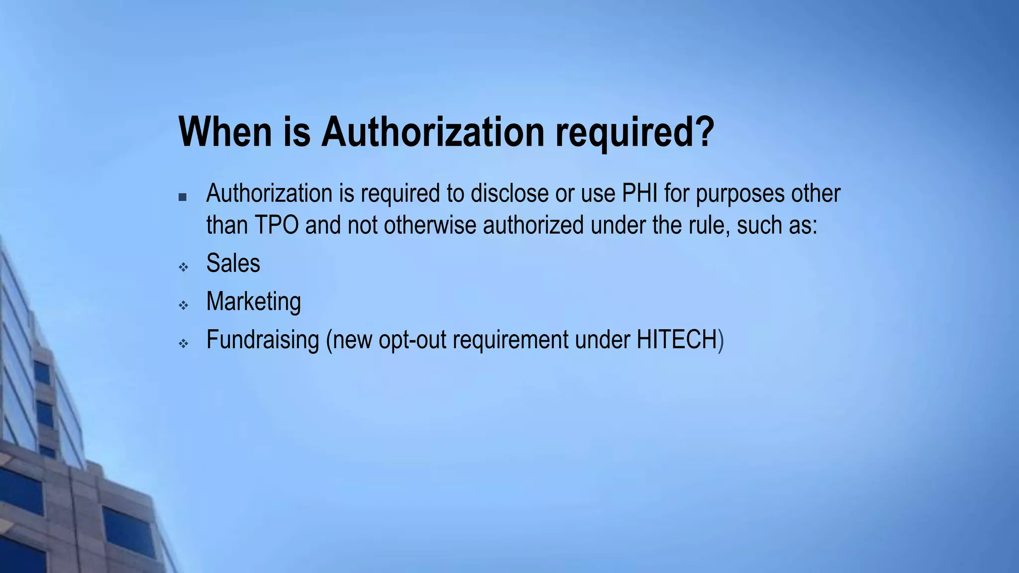 When is Authorization required?
 Authorization is required to disclose or use PHI for purposes other
than TPO and not otherwise authorized under the rule, such as:
 Sales
 Marketing
 Fundraising (new opt-out requirement under HITECH)
 