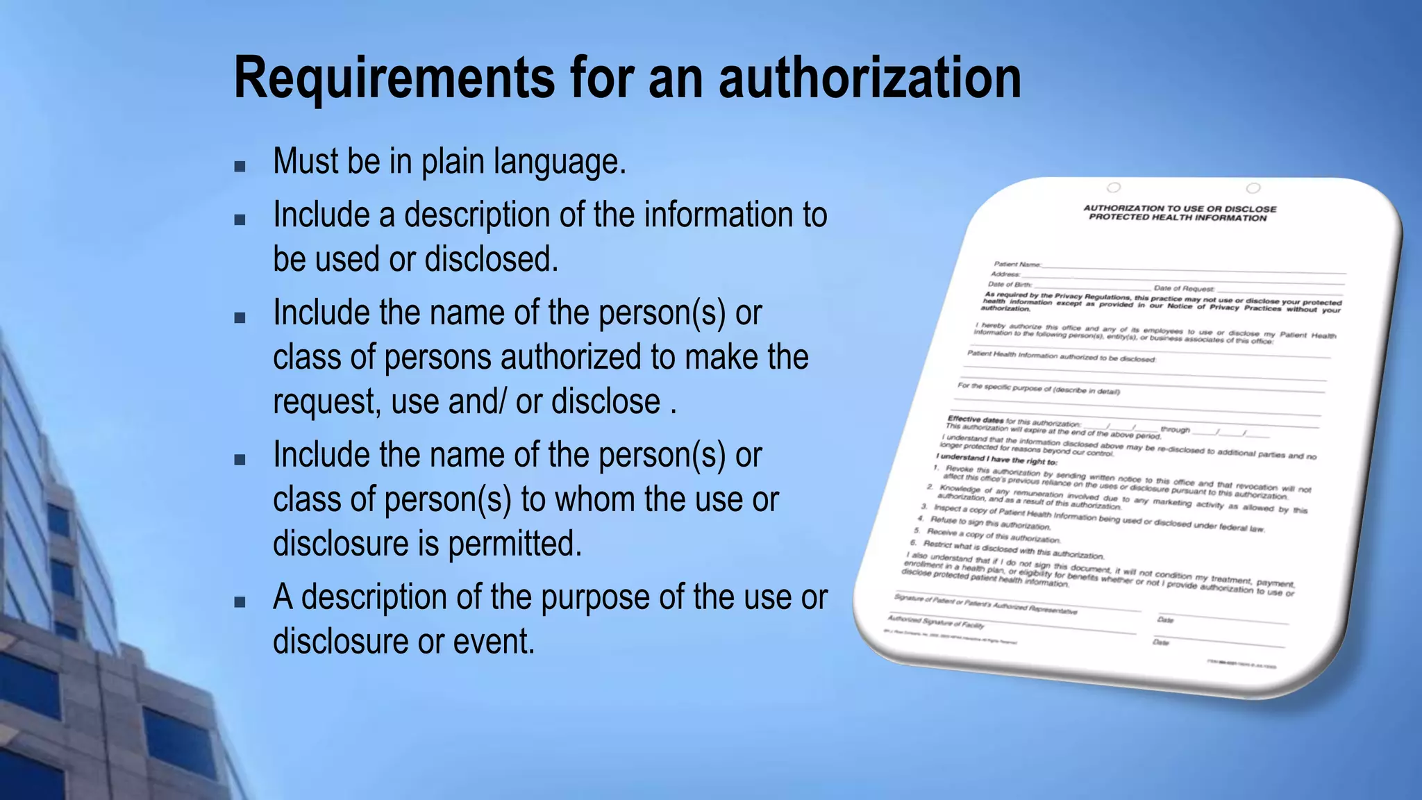 Requirements for an authorization
 Must be in plain language.
 Include a description of the information to
be used or disclosed.
 Include the name of the person(s) or
class of persons authorized to make the
request, use and/ or disclose .
 Include the name of the person(s) or
class of person(s) to whom the use or
disclosure is permitted.
 A description of the purpose of the use or
disclosure or event.
 
