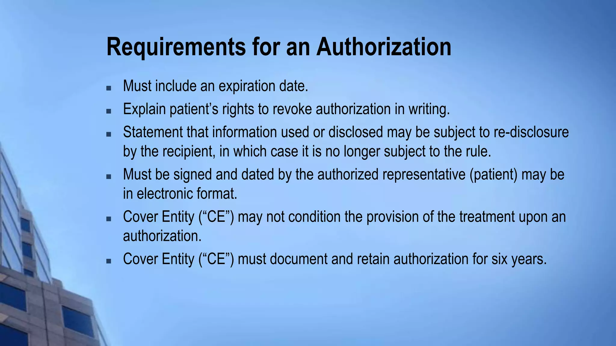 Requirements for an Authorization
 Must include an expiration date.
 Explain patient’s rights to revoke authorization in writing.
 Statement that information used or disclosed may be subject to re-disclosure
by the recipient, in which case it is no longer subject to the rule.
 Must be signed and dated by the authorized representative (patient) may be
in electronic format.
 Cover Entity (“CE”) may not condition the provision of the treatment upon an
authorization.
 Cover Entity (“CE”) must document and retain authorization for six years.
 