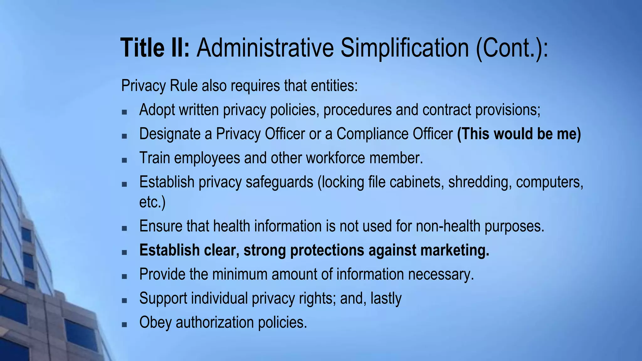 Title II: Administrative Simplification (Cont.):
Privacy Rule also requires that entities:
 Adopt written privacy policies, procedures and contract provisions;
 Designate a Privacy Officer or a Compliance Officer (This would be me)
 Train employees and other workforce member.
 Establish privacy safeguards (locking file cabinets, shredding, computers,
etc.)
 Ensure that health information is not used for non-health purposes.
 Establish clear, strong protections against marketing.
 Provide the minimum amount of information necessary.
 Support individual privacy rights; and, lastly
 Obey authorization policies.
 