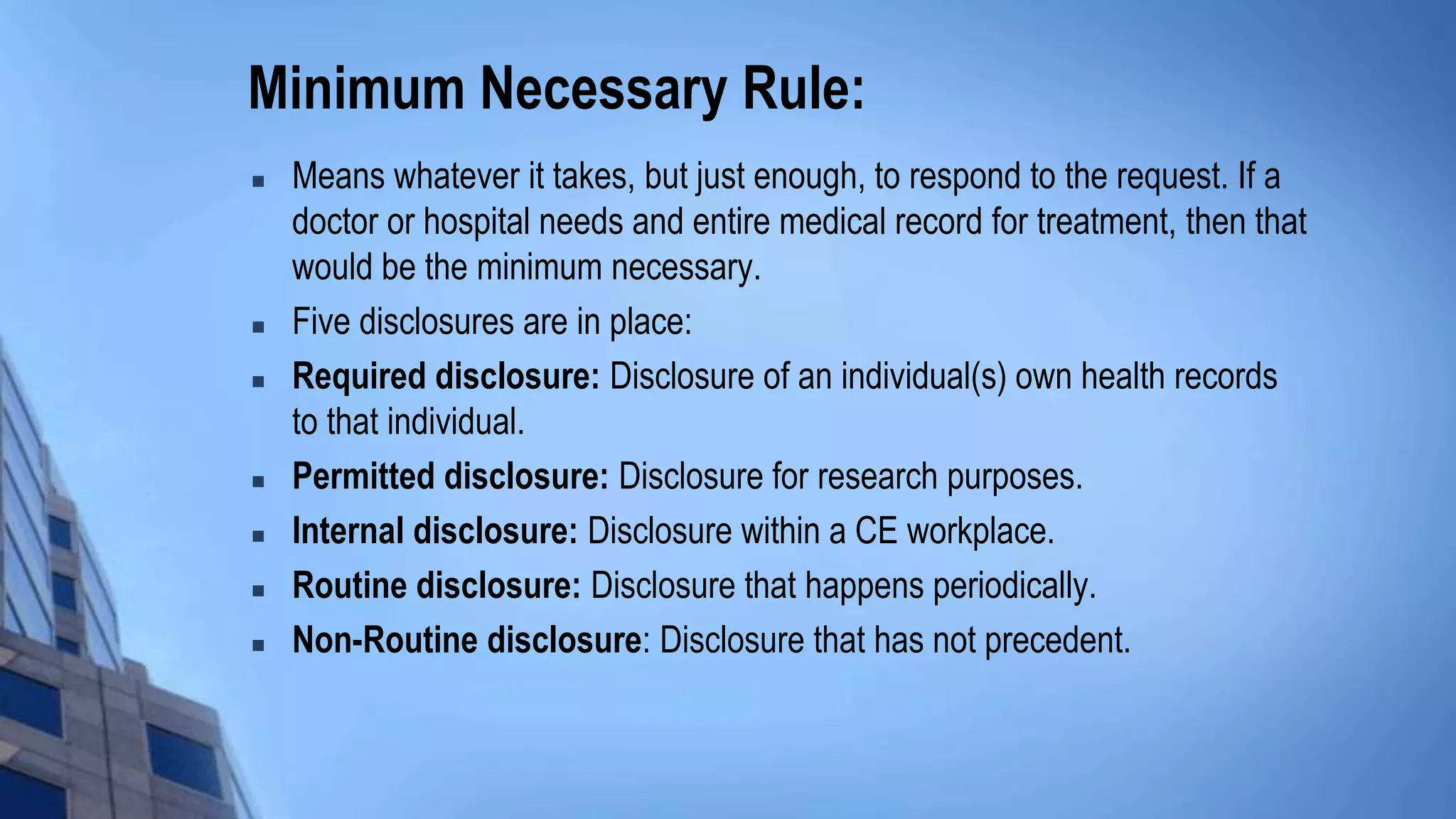 Minimum Necessary Rule:
 Means whatever it takes, but just enough, to respond to the request. If a
doctor or hospital needs and entire medical record for treatment, then that
would be the minimum necessary.
 Five disclosures are in place:
 Required disclosure: Disclosure of an individual(s) own health records
to that individual.
 Permitted disclosure: Disclosure for research purposes.
 Internal disclosure: Disclosure within a CE workplace.
 Routine disclosure: Disclosure that happens periodically.
 Non-Routine disclosure: Disclosure that has not precedent.
 