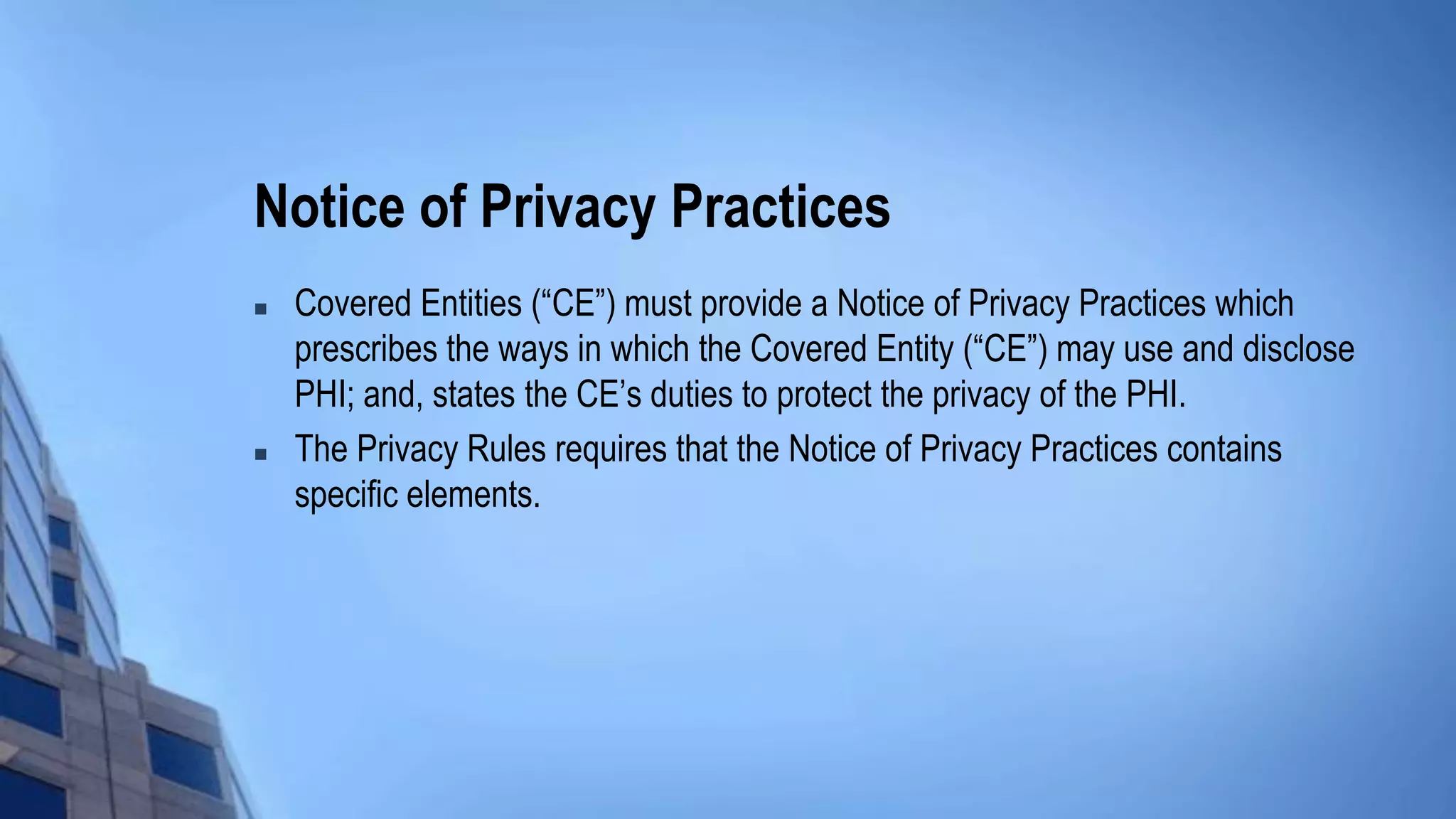 Notice of Privacy Practices
 Covered Entities (“CE”) must provide a Notice of Privacy Practices which
prescribes the ways in which the Covered Entity (“CE”) may use and disclose
PHI; and, states the CE’s duties to protect the privacy of the PHI.
 The Privacy Rules requires that the Notice of Privacy Practices contains
specific elements.
 