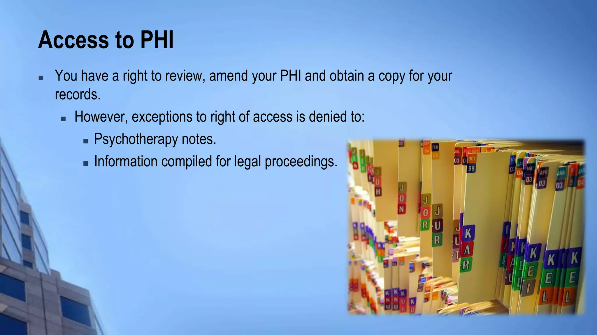 Access to PHI
 You have a right to review, amend your PHI and obtain a copy for your
records.
 However, exceptions to right of access is denied to:
 Psychotherapy notes.
 Information compiled for legal proceedings.
 