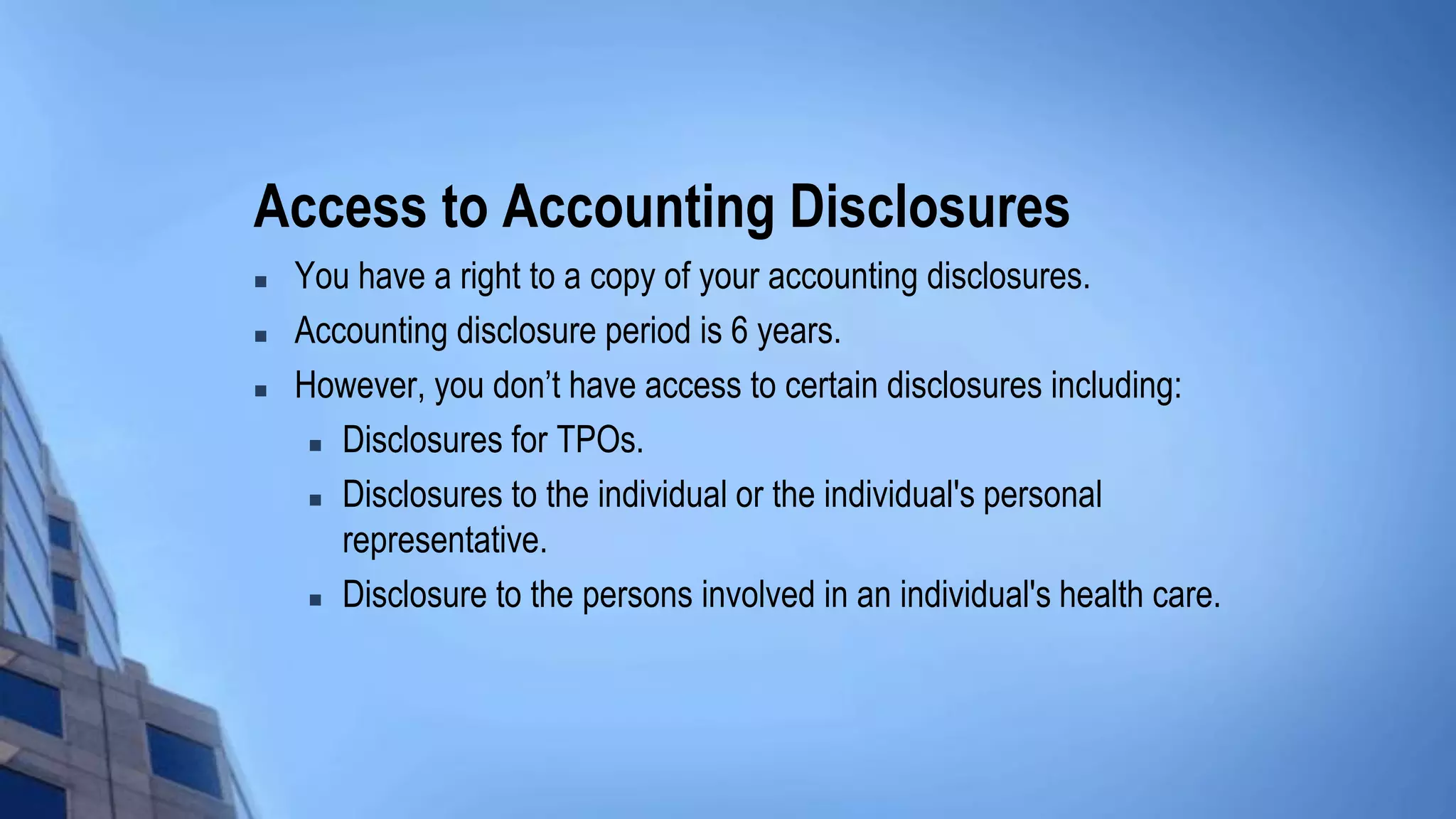 Access to Accounting Disclosures
 You have a right to a copy of your accounting disclosures.
 Accounting disclosure period is 6 years.
 However, you don’t have access to certain disclosures including:
 Disclosures for TPOs.
 Disclosures to the individual or the individual's personal
representative.
 Disclosure to the persons involved in an individual's health care.
 