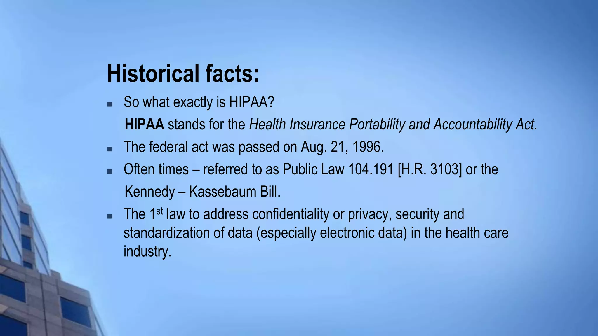 Historical facts:
 So what exactly is HIPAA?
HIPAA stands for the Health Insurance Portability and Accountability Act.
 The federal act was passed on Aug. 21, 1996.
 Often times – referred to as Public Law 104.191 [H.R. 3103] or the
Kennedy – Kassebaum Bill.
 The 1st law to address confidentiality or privacy, security and
standardization of data (especially electronic data) in the health care
industry.
 