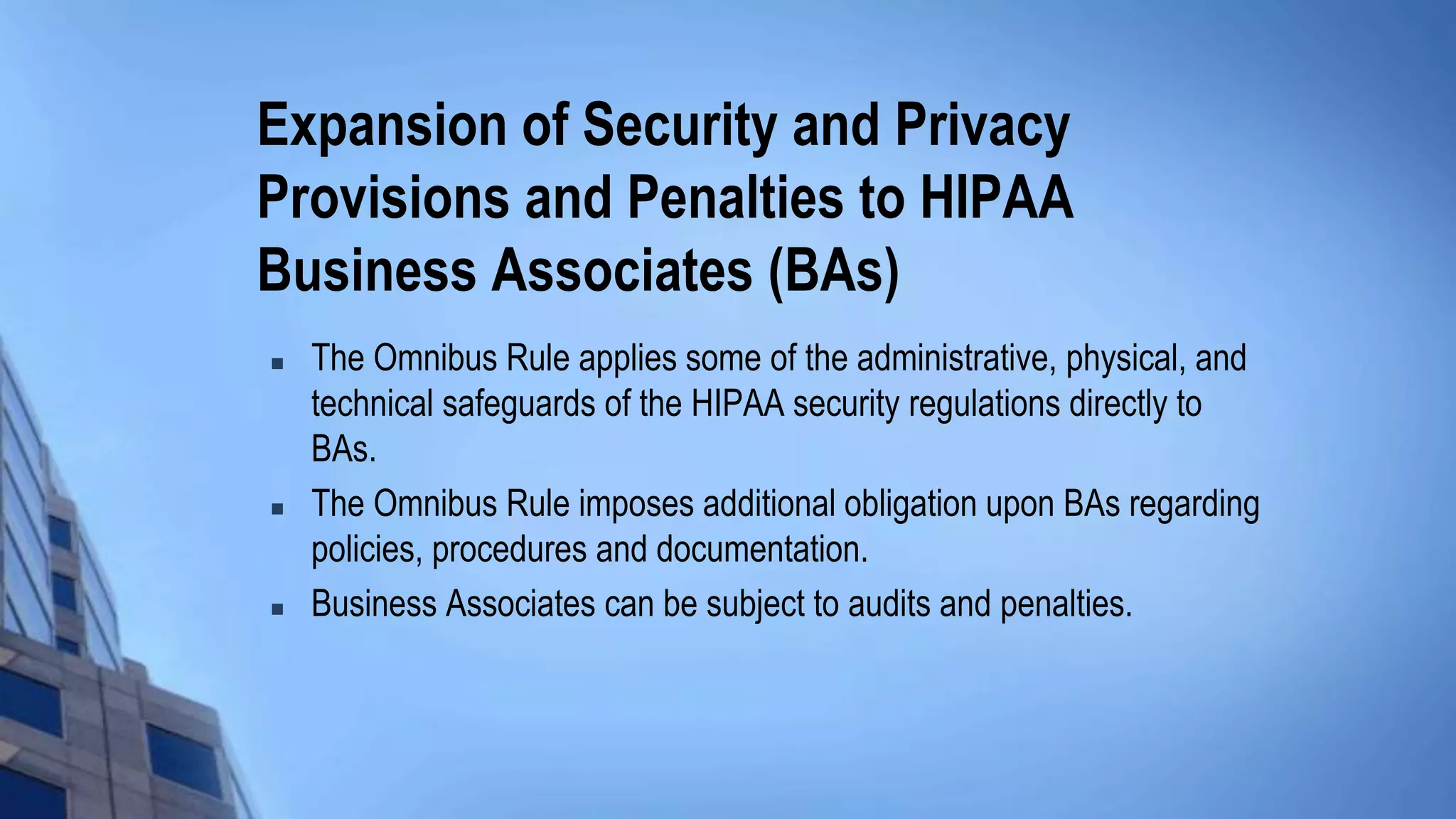 Expansion of Security and Privacy
Provisions and Penalties to HIPAA
Business Associates (BAs)
 The Omnibus Rule applies some of the administrative, physical, and
technical safeguards of the HIPAA security regulations directly to
BAs.
 The Omnibus Rule imposes additional obligation upon BAs regarding
policies, procedures and documentation.
 Business Associates can be subject to audits and penalties.
 