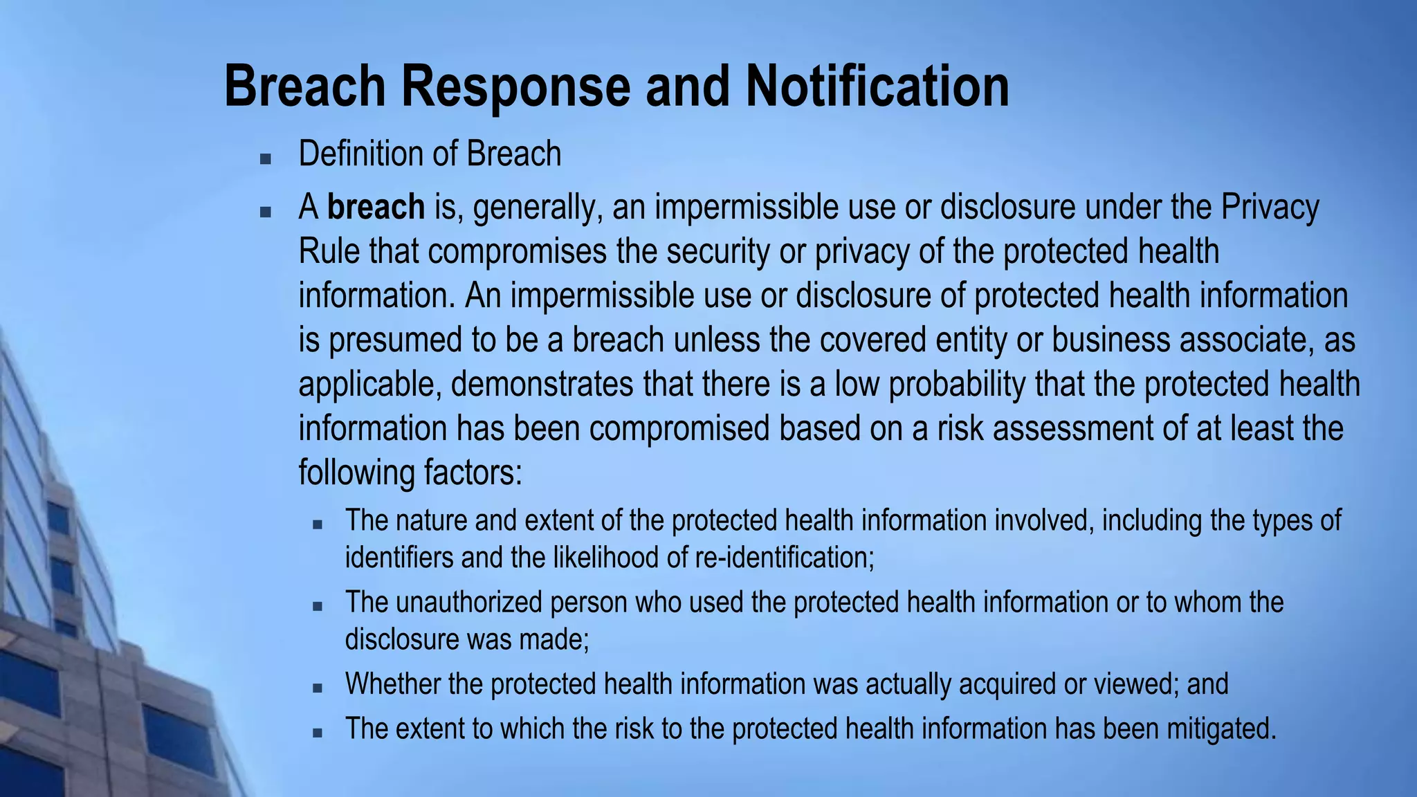 Breach Response and Notification
 Definition of Breach
 A breach is, generally, an impermissible use or disclosure under the Privacy
Rule that compromises the security or privacy of the protected health
information. An impermissible use or disclosure of protected health information
is presumed to be a breach unless the covered entity or business associate, as
applicable, demonstrates that there is a low probability that the protected health
information has been compromised based on a risk assessment of at least the
following factors:
 The nature and extent of the protected health information involved, including the types of
identifiers and the likelihood of re-identification;
 The unauthorized person who used the protected health information or to whom the
disclosure was made;
 Whether the protected health information was actually acquired or viewed; and
 The extent to which the risk to the protected health information has been mitigated.
 