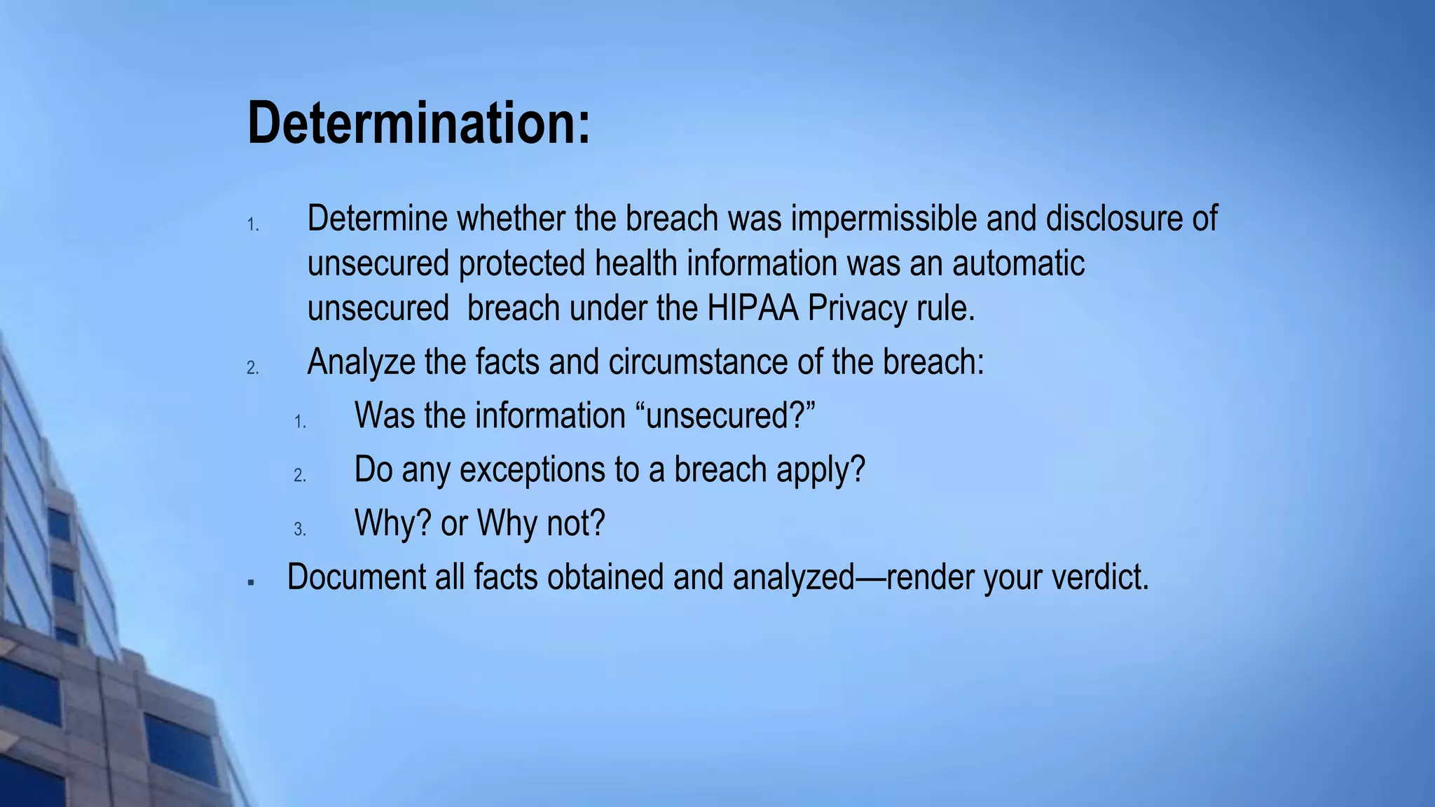 Determination:
1. Determine whether the breach was impermissible and disclosure of
unsecured protected health information was an automatic
unsecured breach under the HIPAA Privacy rule.
2. Analyze the facts and circumstance of the breach:
1. Was the information “unsecured?”
2. Do any exceptions to a breach apply?
3. Why? or Why not?
 Document all facts obtained and analyzed—render your verdict.
 