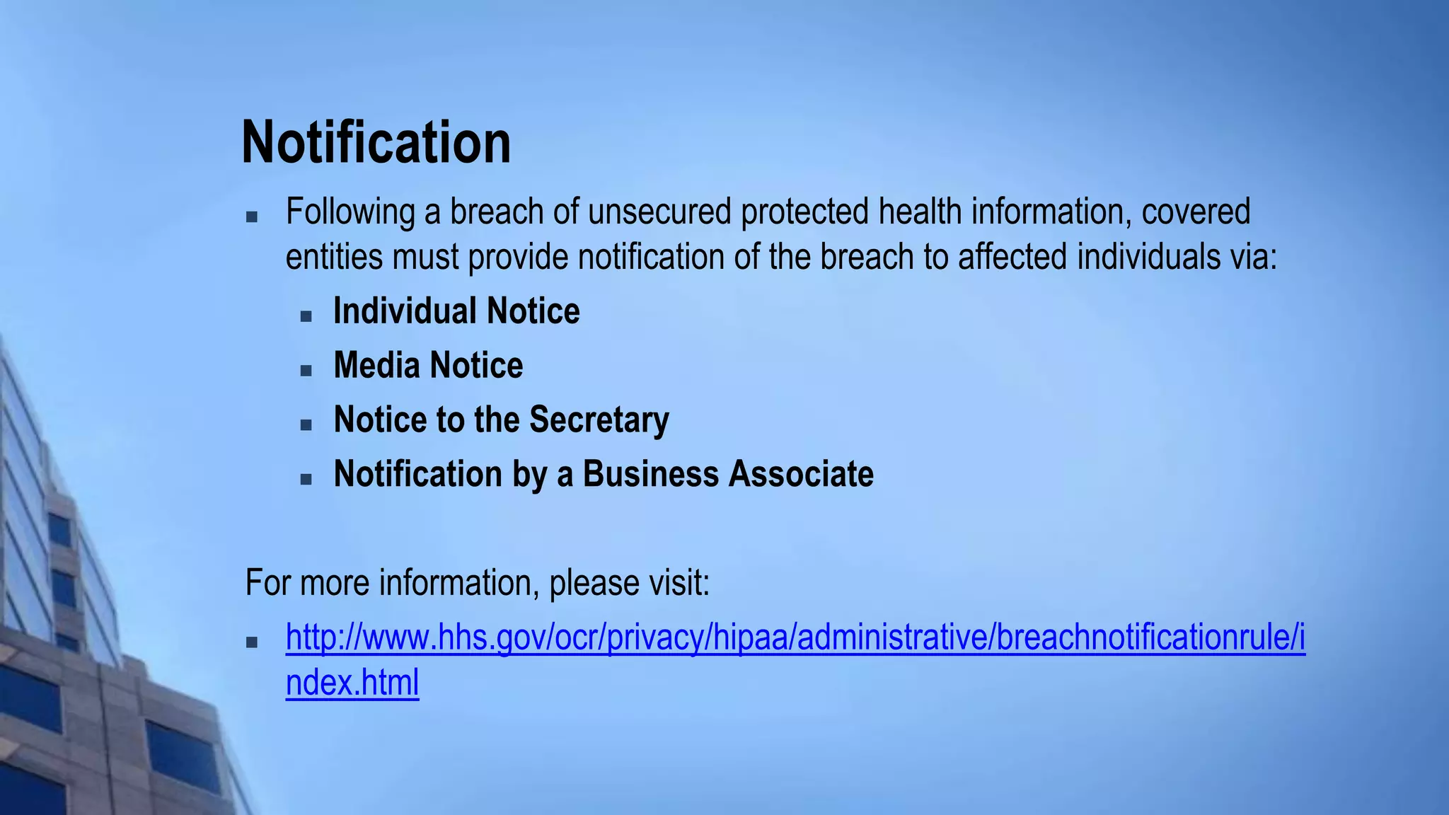 Notification
 Following a breach of unsecured protected health information, covered
entities must provide notification of the breach to affected individuals via:
 Individual Notice
 Media Notice
 Notice to the Secretary
 Notification by a Business Associate
For more information, please visit:
 http://www.hhs.gov/ocr/privacy/hipaa/administrative/breachnotificationrule/i
ndex.html
 