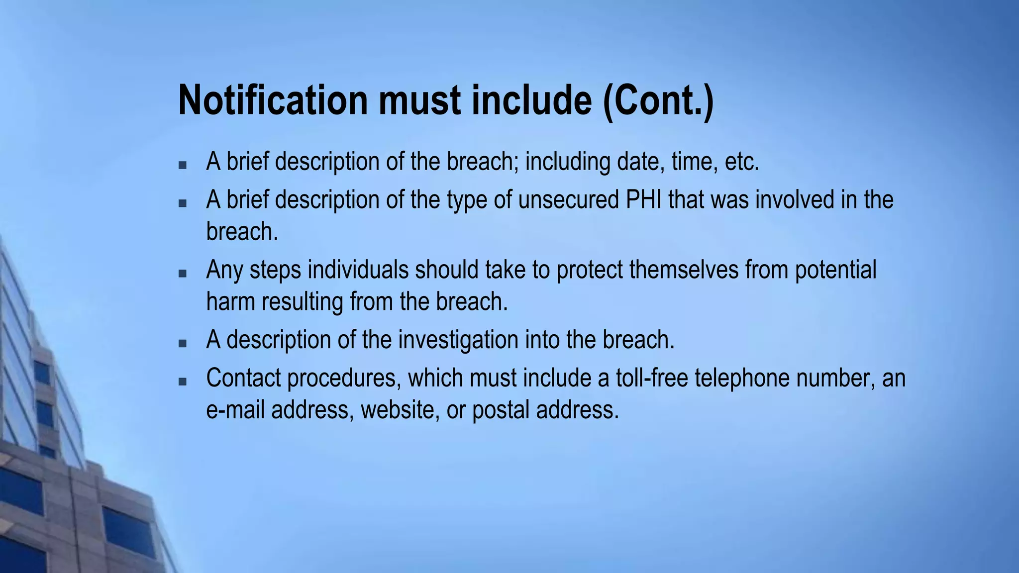 Notification must include (Cont.)
 A brief description of the breach; including date, time, etc.
 A brief description of the type of unsecured PHI that was involved in the
breach.
 Any steps individuals should take to protect themselves from potential
harm resulting from the breach.
 A description of the investigation into the breach.
 Contact procedures, which must include a toll-free telephone number, an
e-mail address, website, or postal address.
 