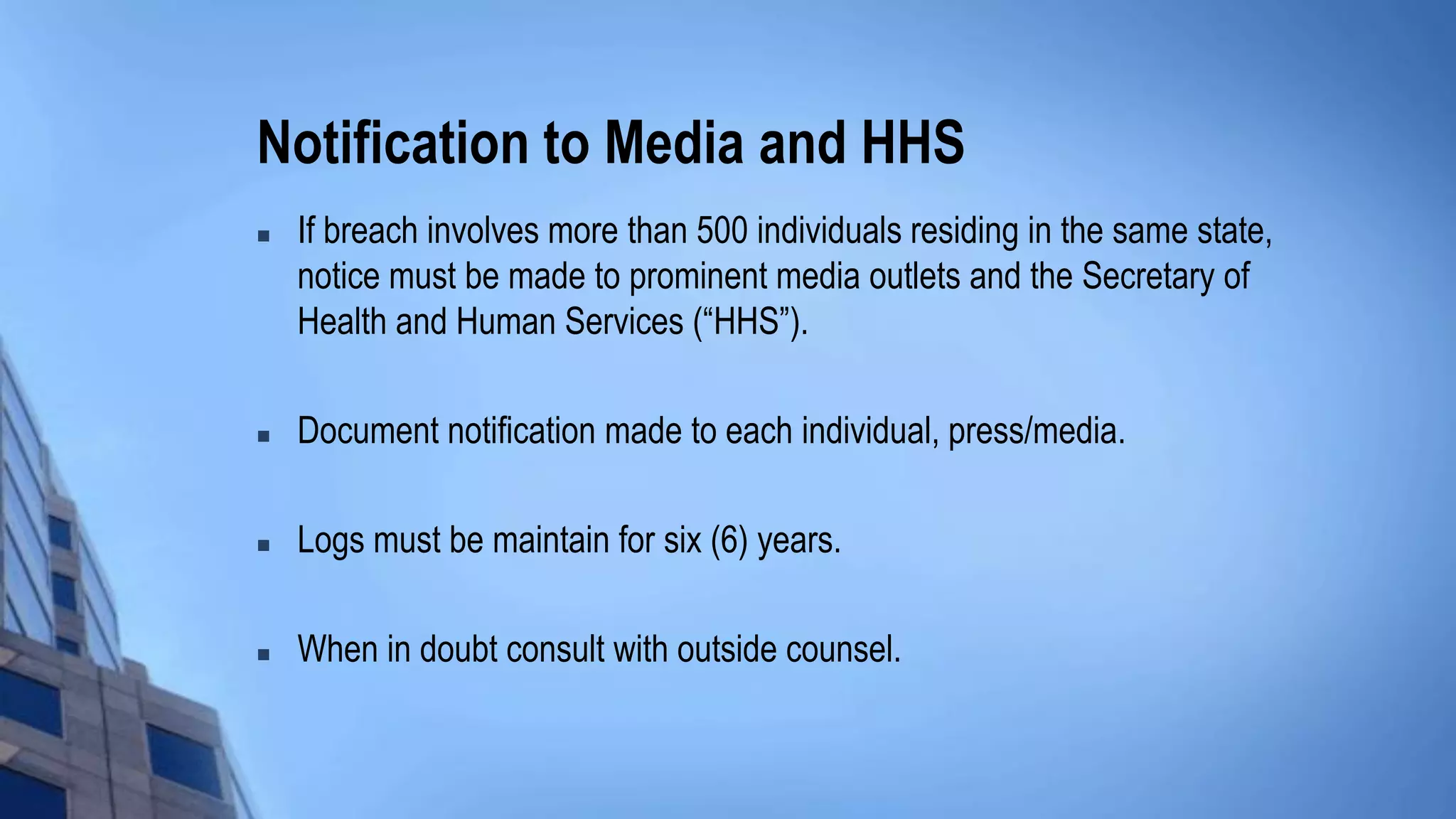 Notification to Media and HHS
 If breach involves more than 500 individuals residing in the same state,
notice must be made to prominent media outlets and the Secretary of
Health and Human Services (“HHS”).
 Document notification made to each individual, press/media.
 Logs must be maintain for six (6) years.
 When in doubt consult with outside counsel.
 
