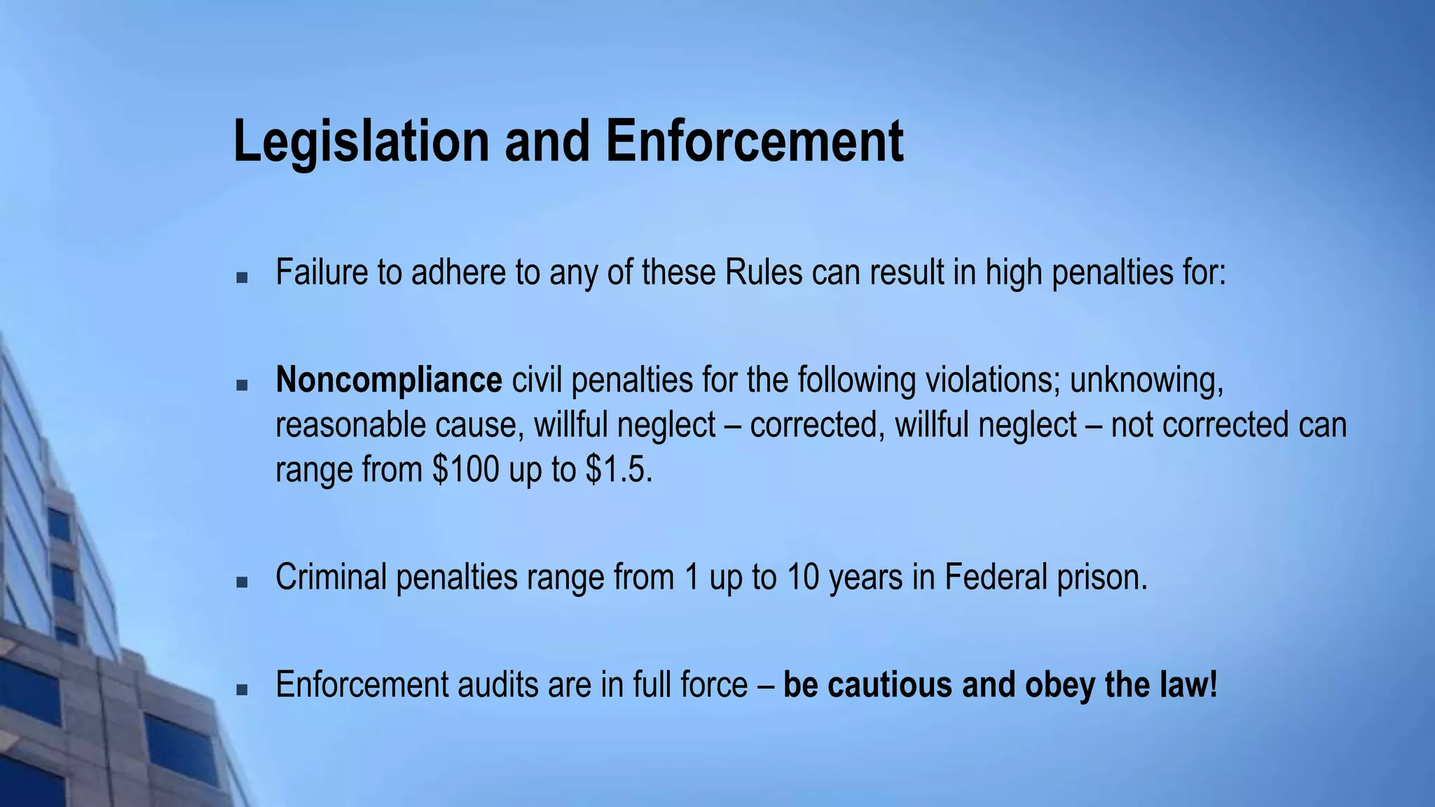 Legislation and Enforcement
 Failure to adhere to any of these Rules can result in high penalties for:
 Noncompliance civil penalties for the following violations; unknowing,
reasonable cause, willful neglect – corrected, willful neglect – not corrected can
range from $100 up to $1.5.
 Criminal penalties range from 1 up to 10 years in Federal prison.
 Enforcement audits are in full force – be cautious and obey the law!
 