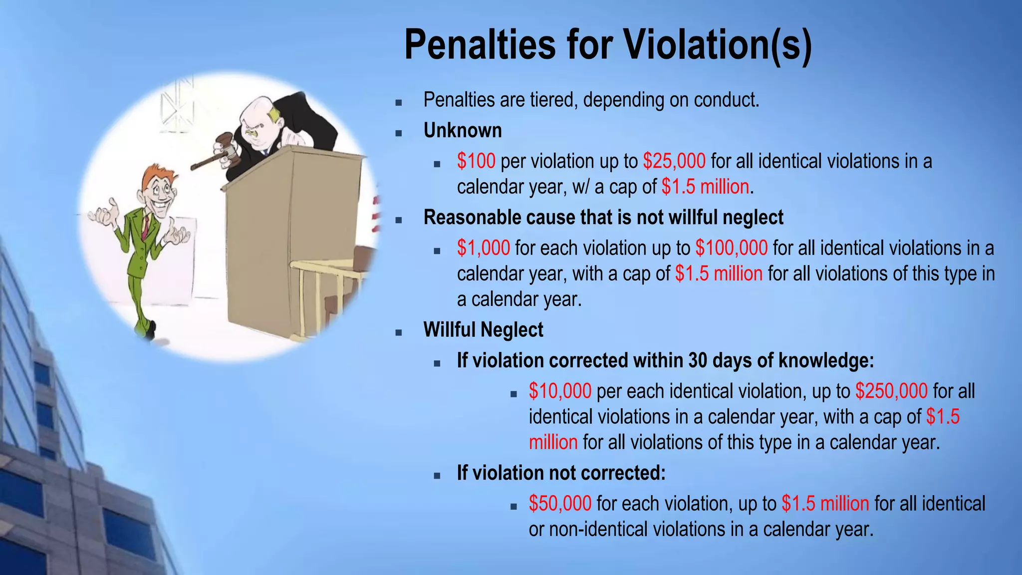 Penalties for Violation(s)
 Penalties are tiered, depending on conduct.
 Unknown
 $100 per violation up to $25,000 for all identical violations in a
calendar year, w/ a cap of $1.5 million.
 Reasonable cause that is not willful neglect
 $1,000 for each violation up to $100,000 for all identical violations in a
calendar year, with a cap of $1.5 million for all violations of this type in
a calendar year.
 Willful Neglect
 If violation corrected within 30 days of knowledge:
 $10,000 per each identical violation, up to $250,000 for all
identical violations in a calendar year, with a cap of $1.5
million for all violations of this type in a calendar year.
 If violation not corrected:
 $50,000 for each violation, up to $1.5 million for all identical
or non-identical violations in a calendar year.
 