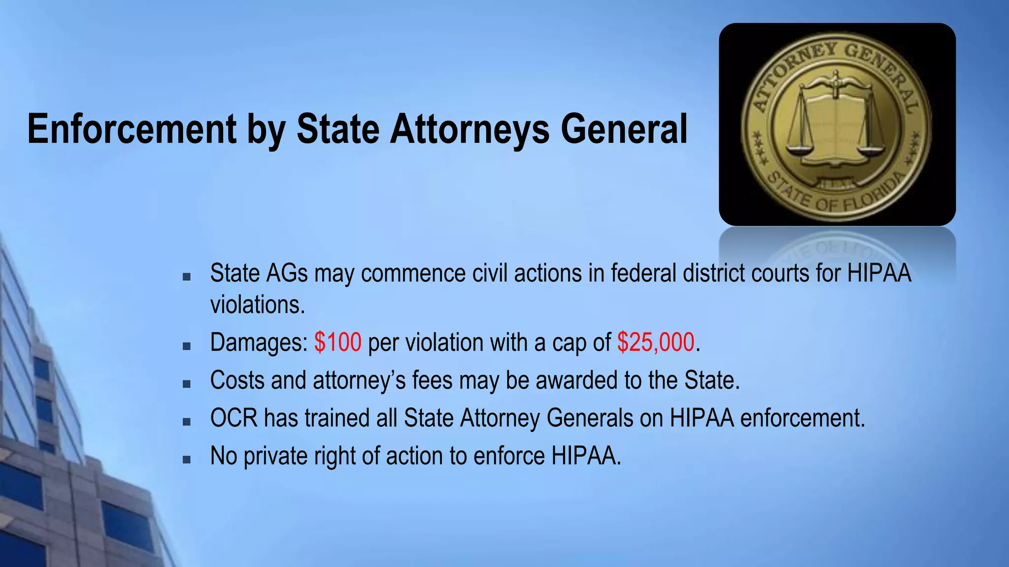 Enforcement by State Attorneys General
 State AGs may commence civil actions in federal district courts for HIPAA
violations.
 Damages: $100 per violation with a cap of $25,000.
 Costs and attorney’s fees may be awarded to the State.
 OCR has trained all State Attorney Generals on HIPAA enforcement.
 No private right of action to enforce HIPAA.
 