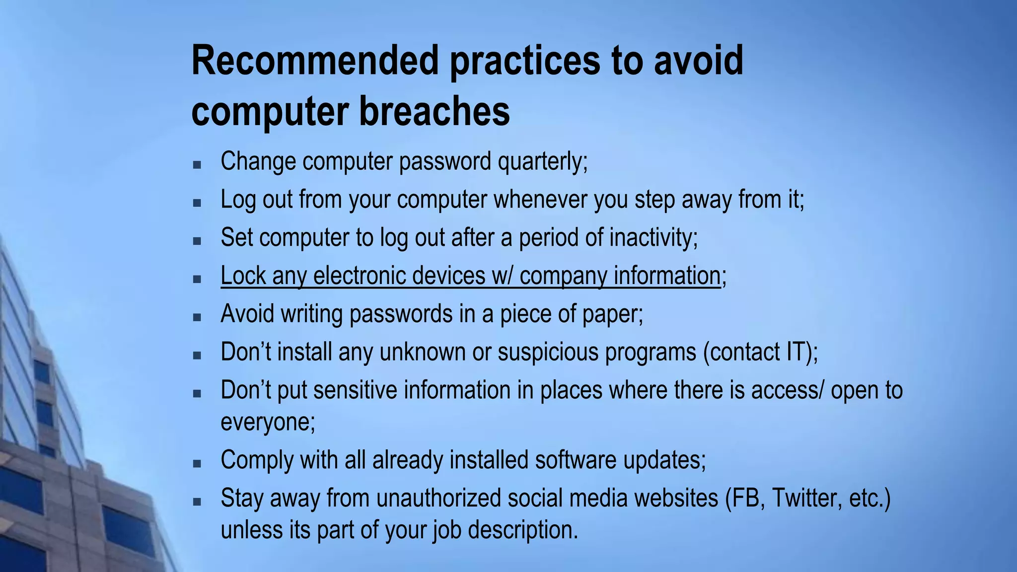 Recommended practices to avoid
computer breaches
 Change computer password quarterly;
 Log out from your computer whenever you step away from it;
 Set computer to log out after a period of inactivity;
 Lock any electronic devices w/ company information;
 Avoid writing passwords in a piece of paper;
 Don’t install any unknown or suspicious programs (contact IT);
 Don’t put sensitive information in places where there is access/ open to
everyone;
 Comply with all already installed software updates;
 Stay away from unauthorized social media websites (FB, Twitter, etc.)
unless its part of your job description.
 