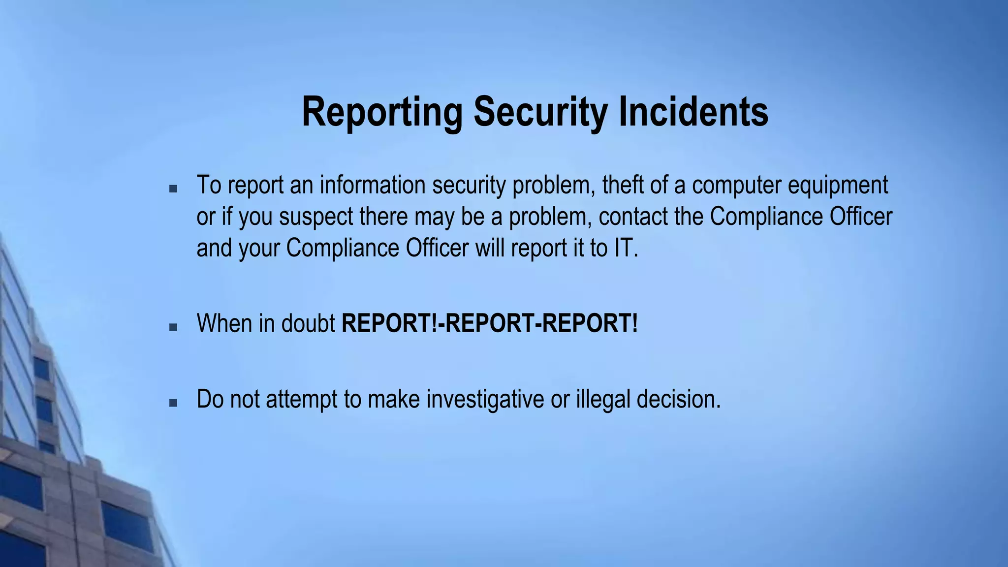 Reporting Security Incidents
 To report an information security problem, theft of a computer equipment
or if you suspect there may be a problem, contact the Compliance Officer
and your Compliance Officer will report it to IT.
 When in doubt REPORT!-REPORT-REPORT!
 Do not attempt to make investigative or illegal decision.
 