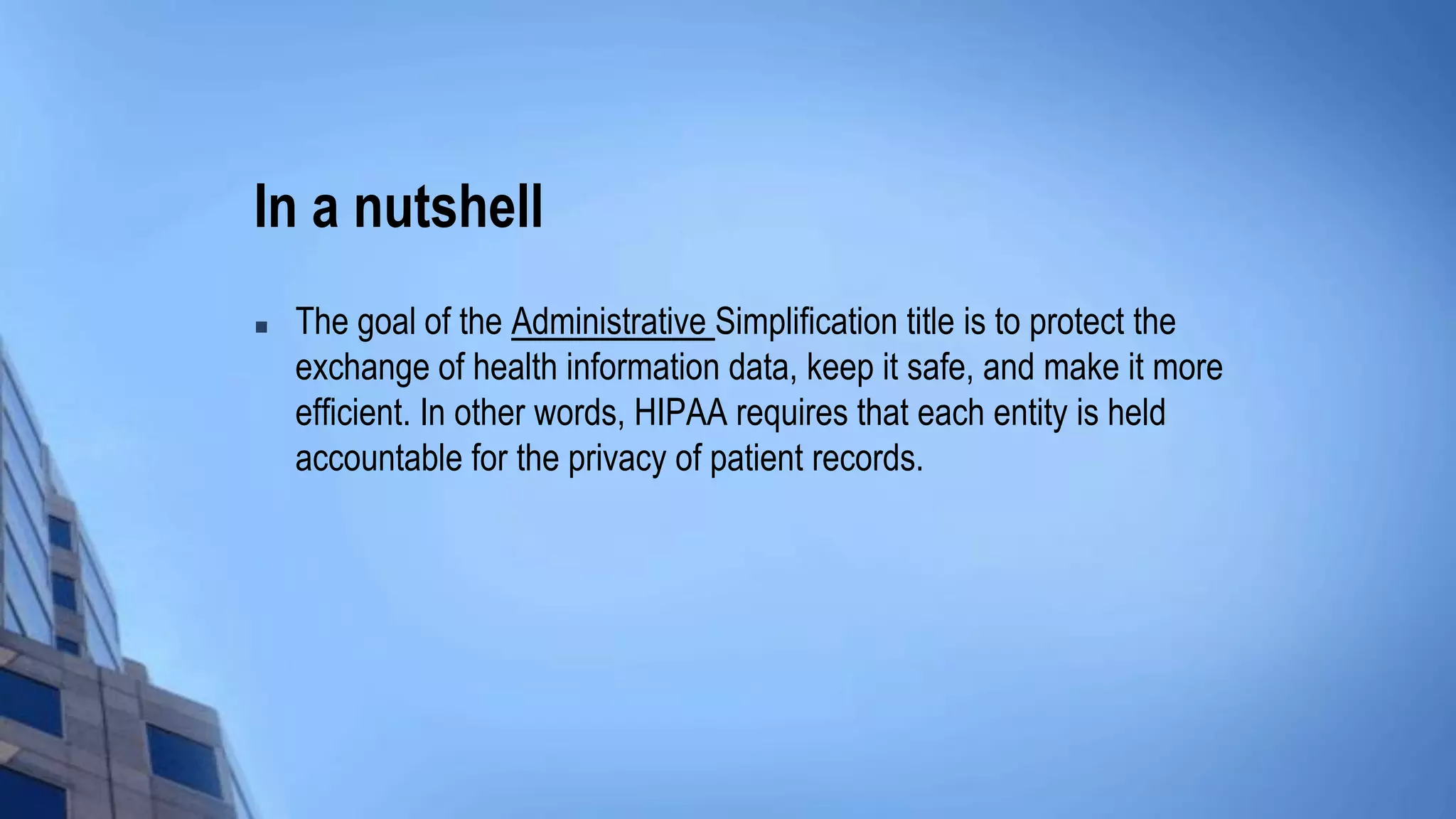 In a nutshell
 The goal of the Administrative Simplification title is to protect the
exchange of health information data, keep it safe, and make it more
efficient. In other words, HIPAA requires that each entity is held
accountable for the privacy of patient records.
 