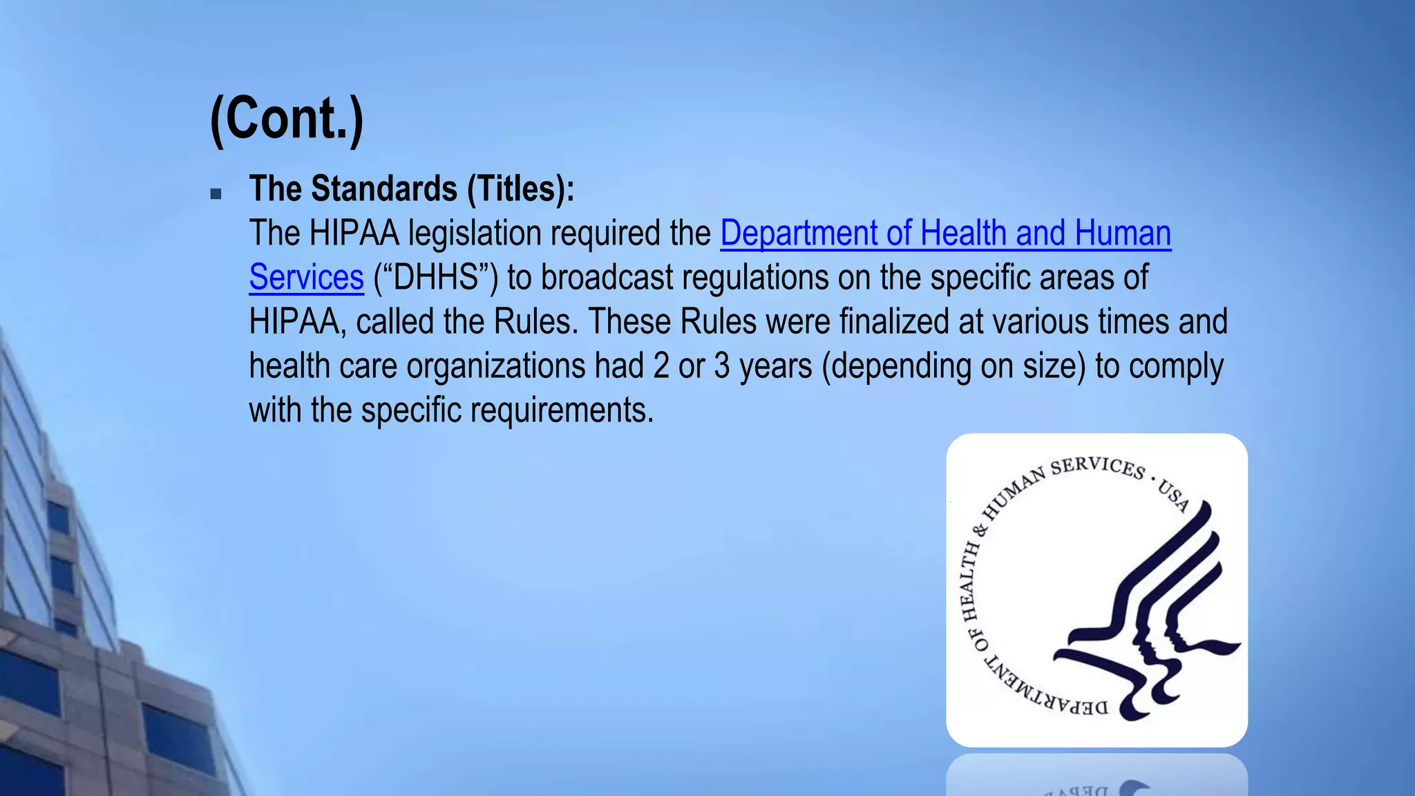 (Cont.)
 The Standards (Titles):
The HIPAA legislation required the Department of Health and Human
Services (“DHHS”) to broadcast regulations on the specific areas of
HIPAA, called the Rules. These Rules were finalized at various times and
health care organizations had 2 or 3 years (depending on size) to comply
with the specific requirements.
 