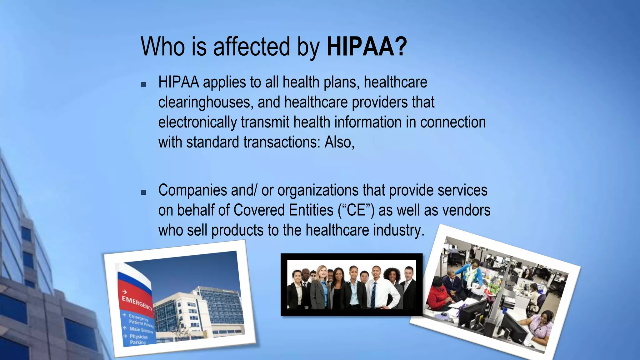Who is affected by HIPAA?
 HIPAA applies to all health plans, healthcare
clearinghouses, and healthcare providers that
electronically transmit health information in connection
with standard transactions: Also,
 Companies and/ or organizations that provide services
on behalf of Covered Entities (“CE”) as well as vendors
who sell products to the healthcare industry.
 