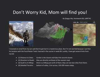 Don’t Worry Kid, Mom will find you!
- By Qingyu Ma, Homework 06, LARP741
I received an email from my son said that he got lost in a mysterious place. But I’m not worried because I can find
his location with the Focal Raster Tools I learned in the course in week 06. Luckily, I have got several hints from
my kid:
 (1) Distance to Cities: Gardez is the closest and Kabul the second closest.
 (2) Direction to Roads: they are directly northeast of the nearest road.
 (3) South to A Hilltop: there is a hilltop just north of them; they can see two cities from there.
 (4) Detailed Terrains: bottom of valley, 2 km across, 150-200 meters deep.
0 10 20 30 405
Miles
 