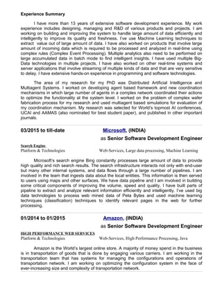 Experience Summary
I have more than 13 years of extensive software development experience. My work
experience includes designing, managing and R&D of various products and projects. I am
working on building and improving the system to handle large amount of data efficiently and
intelligently to improve its quality and freshness. I’ve use Machine Learning techniques to
extract value out of large amount of data. I have also worked on products that involve large
amount of incoming data which is required to be processed and analyzed in real-time using
complex rules (Complex Event Processing). Multiple analytics also need to be performed on
large accumulated data in batch mode to find intelligent insights. I have used multiple Big-
Data technologies in multiple projects. I have also worked on other real-time systems and
server applications that involve streaming of multiple kinds of data and that are very sensitive
to delay. I have extensive hands-on experience in programming and software technologies.
The area of my research for my PhD was Distributed Artificial Intelligence and
Multiagent Systems. I worked on developing agent based framework and new coordination
mechanisms in which large number of agents in a complex network coordinated their actions
to optimize the functionality at the system level. I worked on the problem of complex wafer
fabrication process for my research and used multiagent based simulations for evaluation of
my coordination mechanism. My research was selected for World’s topmost AI conferences,
IJCAI and AAMAS (also nominated for best student paper), and published in other important
journals.
03/2015 to till-date Microsoft, (INDIA)
as Senior Software Development Engineer
Search Engine
Platform & Technologies Web-Services, Large data processing, Machine Learning
Microsoft’s search engine Bing constantly processes large amount of data to provide
high quality and rich search results. The search infrastructure interacts not only with end-user
but many other internal systems, and data flows through a large number of pipelines. I am
involved in the team that ingests data about the local entities. This information is then served
to users using maps and other surfaces. We have data pipeline and I am involved in building
some critical components of improving the volume, speed and quality. I have built parts of
pipeline to extract and analyze relevant information efficiently and intelligently. I’ve used big
data technologies to process web mined data of Peta Bytes and used machine learning
techniques (classification) techniques to identify relevant pages in the web for further
processing.
01/2014 to 01/2015 Amazon, (INDIA)
as Senior Software Development Engineer
HiGH PERFORMANCE WEB SERVICES
Platform & Technologies Web-Services, High Performance Processing, Java
Amazon is the World’s largest online store. A majority of money spend in the business
is in transportation of goods that is done by engaging various carriers. I am working in the
transportation team that has systems for managing the configurations and operations of
transportation network. I am working on optimizing the configuration system in the face of
ever-increasing size and complexity of transportation network.
 