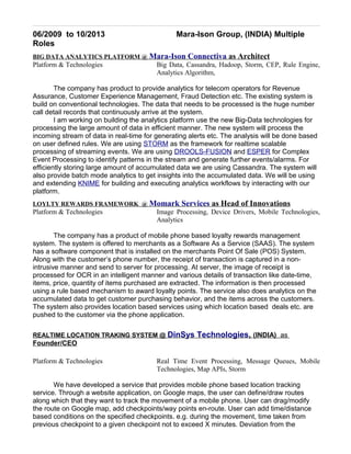 06/2009 to 10/2013 Mara-Ison Group, (INDIA) Multiple
Roles
BIG DATA ANALYTICS PLATFORM @ Mara-Ison Connectiva as Architect
Platform & Technologies Big Data, Cassandra, Hadoop, Storm, CEP, Rule Engine,
Analytics Algorithm,
The company has product to provide analytics for telecom operators for Revenue
Assurance, Customer Experience Management, Fraud Detection etc. The existing system is
build on conventional technologies. The data that needs to be processed is the huge number
call detail records that continuously arrive at the system.
I am working on building the analytics platform use the new Big-Data technologies for
processing the large amount of data in efficient manner. The new system will process the
incoming stream of data in real-time for generating alerts etc. The analysis will be done based
on user defined rules. We are using STORM as the framework for realtime scalable
processing of streaming events. We are using DROOLS-FUSION and ESPER for Complex
Event Processing to identify patterns in the stream and generate further events/alarms. For
efficiently storing large amount of accumulated data we are using Cassandra. The system will
also provide batch mode analytics to get insights into the accumulated data. We will be using
and extending KNIME for building and executing analytics workflows by interacting with our
platform.
LOYLTY REWARDS FRAMEWORK @ Momark Services as Head of Innovations
Platform & Technologies Image Processing, Device Drivers, Mobile Technologies,
Analytics
The company has a product of mobile phone based loyalty rewards management
system. The system is offered to merchants as a Software As a Service (SAAS). The system
has a software component that is installed on the merchants Point Of Sale (POS) System.
Along with the customer’s phone number, the receipt of transaction is captured in a non-
intrusive manner and send to server for processing. At server, the image of receipt is
processed for OCR in an intelligent manner and various details of transaction like date-time,
items, price, quantity of items purchased are extracted. The information is then processed
using a rule based mechanism to award loyalty points. The service also does analytics on the
accumulated data to get customer purchasing behavior, and the items across the customers.
The system also provides location based services using which location based deals etc. are
pushed to the customer via the phone application.
REALTIME LOCATION TRAKING SYSTEM @ DinSys Technologies, (INDIA) as
Founder/CEO
Platform & Technologies Real Time Event Processing, Message Queues, Mobile
Technologies, Map APIs, Storm
We have developed a service that provides mobile phone based location tracking
service. Through a website application, on Google maps, the user can define/draw routes
along which that they want to track the movement of a mobile phone. User can drag/modify
the route on Google map, add checkpoints/way points en-route. User can add time/distance
based conditions on the specified checkpoints. e.g. during the movement, time taken from
previous checkpoint to a given checkpoint not to exceed X minutes. Deviation from the
 