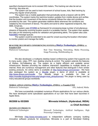 specified checkpoint/route not to exceed 200 meters. The tracking can also be set as
recurring, day-wise etc.
The system can be used to track movement of school buses, kids, fleet tracking by
using only regular smart phones.
The system has a mobile application that periodically sends a beacon with its GPS
coordinates. The system tracks the real-time location updates from mobile device and verifies
that the location and movement of the device constantly follows the rules and conditions
provided by the user. The system generates realtime alerts whenever the conditions are
violated by the movement of device. The alerts and send to other registered endpoints, like
SMS, Email etc.
The system uses STORM as framework for processing large number of simultaneous
streams of frequently incoming location events in a scalable manner. The system then applies
the rules on the streaming events for validation and generating alerts. The system also uses
RabbitMQ message-queues.
The system could be extended to be used for crowd sourcing the location information
to monitor predict and manage the traffic.
REALTIME MULTIPARTY CONFERENCING SYSTEM @ DinSys Technologies, (INDIA) as
Founder/CEO
Platform & Technologies Real Time Streaming, Networking, Media Processing,
Image Processing, Multithreading etc.
We also developed, a multiparty desktop based conferencing system that supports one
to many audio, video, PPT, text, desktop sharing & control. The system extends the features
of Webex, GoToMeeting etc. The system as a highly efficient and scalable server
infrastructure. Besides providing the realtime interaction capabilities to multiple clients on
internet, there are numerous management and other features that distinguish it from similar
existing products. An online demo is available at http://www.dinsys.com/connect . We have
also packaged the system as a Moodle plugin, a demo of which is available at
http://www.dinsys.com/moodle. The Moodle plugin is available for free at
https://moodle.org/plugins/view.php?plugin=mod_dinsysconnect The plugin is being used by
many educational groups worldwide.
MOBILE APPLICATIONS@ DinSys Technologies, (INDIA) as Founder/CEO
Platform & Technologies iOS, Android, Media
We have successfully completed numerous iPhone applications for our various clients.
We have developed some specialized applications of our own that have been launched in
Apple Store.
06/2008 to 05/2009 Minvesta Infotech, (Hyderabad, INDIA)
as Chief Architect
SIGNIFICANT PROJECTS
Platform & Technologies Microsoft Technologies, Artificial Intelligence, High
Processing Computing
MinVesta (http://www.minvesta.com) is independent software company building
innovative software products for enterprises. Minvesta is a part of Randstad Holding
 