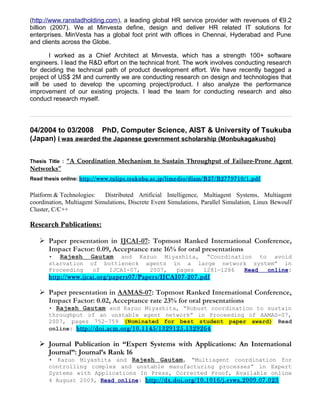 (http://www.ranstadholding.com), a leading global HR service provider with revenues of €9.2
billion (2007). We at Minvesta define, design and deliver HR related IT solutions for
enterprises. MinVesta has a global foot print with offices in Chennai, Hyderabad and Pune
and clients across the Globe.
I worked as a Chief Architect at Minvesta, which has a strength 100+ software
engineers. I lead the R&D effort on the technical front. The work involves conducting research
for deciding the technical path of product development effort. We have recently bagged a
project of US$ 2M and currently we are conducting research on design and technologies that
will be used to develop the upcoming project/product. I also analyze the performance
improvement of our existing projects. I lead the team for conducting research and also
conduct research myself.
04/2004 to 03/2008 PhD, Computer Science, AIST & University of Tsukuba
(Japan) I was awarded the Japanese government scholarship (Monbukagakusho)
Thesis Title : “A Coordination Mechanism to Sustain Throughput of Failure-Prone Agent
Networks”
Read thesis online: http://www.tulips.tsukuba.ac.jp/limedio/dlam/B27/B2779710/1.pdf
Platform & Technologies: Distributed Artificial Intelligence, Multiagent Systems, Multiagent
coordination, Multiagent Simulations, Discrete Event Simulations, Parallel Simulation, Linux Bewoulf
Cluster, C/C++
Research Publications:
 Paper presentation in IJCAI-07: Topmost Ranked International Conference,
Impact Factor: 0.09, Acceptance rate 16% for oral presentations
• Rajesh Gautam and Kazuo Miyashita, “Coordination to avoid
starvation of bottleneck agents in a large network system” in
Proceeding of IJCAI-07, 2007, pages 1281—1286 Read online:
http://www.ijcai.org/papers07/Papers/IJCAI07-207.pdf
 Paper presentation in AAMAS-07: Topmost Ranked International Conference,
Impact Factor: 0.02, Acceptance rate 23% for oral presentations
• Rajesh Gautam and Kazuo Miyashita, “Robust coordination to sustain
throughput of an unstable agent network” in Proceeding of AAMAS-07,
2007, pages 752—759 (Nominated for best student paper award) Read
online: http://doi.acm.org/10.1145/1329125.1329264
 Journal Publication in “Expert Systems with Applications: An International
Journal”: Journal’s Rank 16
• Kazuo Miyashita and Rajesh Gautam, “Multiagent coordination for
controlling complex and unstable manufacturing processes” in Expert
Systems with Applications In Press, Corrected Proof, Available online
4 August 2009, Read online: http://dx.doi.org/10.1016/j.eswa.2009.07.023
 