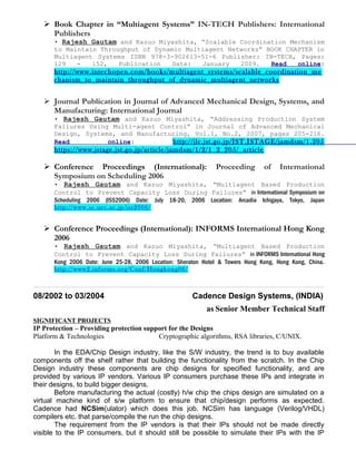  Book Chapter in “Multiagent Systems” IN-TECH Publishers: International
Publishers
• Rajesh Gautam and Kazuo Miyashita, “Scalable Coordination Mechanism
to Maintain Throughput of Dynamic Multiagent Networks” BOOK CHAPTER in
Multiagent Systems ISBN 978-3-902613-51-6 Publisher: IN-TECH, Pages:
129 - 152, Publication Date: January 2009. Read online:
http://www.intechopen.com/books/multiagent_systems/scalable_coordination_me
chanism_to_maintain_throughput_of_dynamic_multiagent_networks
 Journal Publication in Journal of Advanced Mechanical Design, Systems, and
Manufacturing: International Journal
• Rajesh Gautam and Kazuo Miyashita, “Addressing Production System
Failures Using Multi-agent Control” in Journal of Advanced Mechanical
Design, Systems, and Manufacturing, Vol.1, No.2, 2007, pages 205-216.
Read online: http://jlc.jst.go.jp/JST.JSTAGE/jamdsm/1.205
https://www.jstage.jst.go.jp/article/jamdsm/1/2/1_2_205/_article
 Conference Proceedings (International): Proceeding of International
Symposium on Scheduling 2006
• Rajesh Gautam and Kazuo Miyashita, “Multiagent Based Production
Control to Prevent Capacity Loss During Failures” in International Symposium on
Scheduling 2006 (ISS2006) Date: July 18-20, 2006 Location: Arcadia Ichigaya, Tokyo, Japan
http://www.se.uec.ac.jp/iss2006/
 Conference Proceedings (International): INFORMS International Hong Kong
2006
• Rajesh Gautam and Kazuo Miyashita, “Multiagent Based Production
Control to Prevent Capacity Loss During Failures” in INFORMS International Hong
Kong 2006 Date: June 25-28, 2006 Location: Sheraton Hotel & Towers Hong Kong, Hong Kong, China.
http://www2.informs.org/Conf/Hongkong06/
08/2002 to 03/2004 Cadence Design Systems, (INDIA)
as Senior Member Technical Staff
SIGNIFICANT PROJECTS
IP Protection – Providing protection support for the Designs
Platform & Technologies Cryptographic algorithms, RSA libraries, C/UNIX.
In the EDA/Chip Design industry, like the S/W industry, the trend is to buy available
components off the shelf rather that building the functionality from the scratch. In the Chip
Design industry these components are chip designs for specified functionality, and are
provided by various IP vendors. Various IP consumers purchase these IPs and integrate in
their designs, to build bigger designs.
Before manufacturing the actual (costly) h/w chip the chips design are simulated on a
virtual machine kind of s/w platform to ensure that chip/design performs as expected.
Cadence had NCSim(ulator) which does this job. NCSim has language (Verilog/VHDL)
compilers etc. that parse/compile the run the chip designs.
The requirement from the IP vendors is that their IPs should not be made directly
visible to the IP consumers, but it should still be possible to simulate their IPs with the IP
 