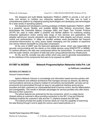 Platform & Technologies Linux/C/C++,XML/SOAP,COM/DCOM, Windows NT/9x
We designed and build Mobile Application Platform (zMAP) to provide a rich set of
tools, and servers to mobilize any enterprise application. The idea was to build a
comprehensive platform by integrating existing technologies and developing new technologies
for a wide variety of operating systems.
We designed and developed a working prototype of Mobile Application Platform. zMAP
is a powerful, secure, flexible, and scalable Mobile Data Delivery environment. Open
technologies like Extensible Markup Language (XML) and Hyper Text Transfer Protocol
(HTTP) are used to make zMAP a powerful and flexible platform for mobilizing existing
enterprise applications and/or writing wide range of new services and applications. We
adopted well-proven security standards and algorithm for data integrity and privacy, access
control and authentication. In zMap we handled wireless world peculiarities like frequent
connection-disconnection by using queue based messaging and the problem of expensive
and narrow network bandwidth by using data compression.
At the core of zMAP was the back-end application server, which was responsible for
securely communicating with the clients on the mobile devices using SOAP/HTTP or MSMQ.
To achieve efficiency the data was compressed before the transmission. To achieve security
over the public network, encryption of data was done using public/private key infrastructure.
An IDL and IDL compiler was also written which was used to generate stubs/skeletons
for the interfaces of the components that were to be exposed via zMAP.
01/1997 to 04/2000 Network Programs/Aplion Networks India Pvt. Ltd
as Software consultant
SIGNIFICANT PROJECTS
Network Virtuoso Product
Aplion's Network Virtuoso is a knowledge and information based services solution with
a unique hardware and software architecture that manages services as streams. By defining
communications services as streams instead of connections and bandwidth, services can be
provisioned and personalized through an easy to use graphical interface giving service
providers and their customers an unprecedented level of service control, service differentiation
and manageability. This results in dramatic advantages for service providers who offer Active
Services to their customers.
The above features are achieved by the key component, which is a edge device
(Soloist) sitting at customer's office providing connection to the ISP. It has two Ethernet
interfaces towards the customer's side and two T1 interface towards the ISP side.
This soloist provides the quality of service (QoS) as it has the capability of examining
the data flowing through it and to apply the various users based policies on it.
Stateful Packet Inspection (SPI) Engine
Platform & Technologies C, VxWorks, Application/Network Protocols, Network Stack hooks
 