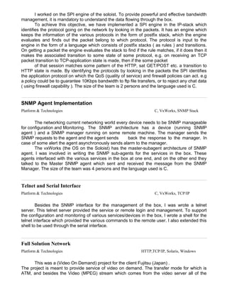 I worked on the SPI engine of the soloist. To provide powerful and effective bandwidth
management, it is mandatory to understand the data flowing through the box.
To achieve this objective, we have implemented a SPI engine in the IP-stack which
identifies the protocol going on the network by looking in the packets. It has an engine which
keeps the information of the various protocols in the form of postfix stack, which the engine
evaluates and finds out the packet belong to which protocol. The protocol is input to the
engine in the form of a language which consists of postfix stacks ( as rules ) and transitions.
On getting a packet the engine evaluates the stack to find if the rule matches, if it does then it
makes the associated transition to some state of some protocol, e.g. on receiving an TCP
packet transition to TCP-application state is made, then if the some packet
of that session matches some pattern of the HTTP, sat GET/POST etc. a transition to
HTTP state is made. By identifying the protocols by looking in the packets the SPI identifies
the application protocol on which the QoS (quality of service) and firewall policies can act. e.g
a policy could be to guarantee 10Kbps bandwidth to ftp file transfers, or to reject any chat data
( using firewall capability ). The size of the team is 2 persons and the language used is C.
SNMP Agent Implementation
Platform & Technologies C, VxWorks, SNMP Stack
The networking current networking world every device needs to be SNMP manageable
for configuration and Monitoring. The SNMP architecture has a device (running SNMP
agent ) and a SNMP manager running on some remote machine. The manager sends the
SNMP requests to the agent and the agent sends back the response to the manager. In
case of some alert the agent asynchronously sends alarm to the manager.
The vxWorks (the OS on the Soloist) has the master-subagent architecture of SNMP
agent. I was involved in writing the SNMP sub-agents for the services in the box. These
agents interfaced with the various services in the box at one end, and on the other end they
talked to the Master SNMP agent which sent and received the message from the SNMP
Manager. The size of the team was 4 persons and the language used is C.
Telnet and Serial Interface
Platform & Technologies C, VxWorks, TCP/IP
Besides the SNMP interface for the management of the box, I was wrote a telnet
server. This telnet server provided the service or remote login and management. To support
the configuration and monitoring of various services/devices in the box, I wrote a shell for the
telnet interface which provided the various commands to the remote user. I also extended this
shell to be used through the serial interface.
Full Solution Network
Platform & Technologies HTTP,TCP/IP, Solaris, Windows
This was a (Video On Demand) project for the client Fujitsu (Japan) .
The project is meant to provide service of video on demand. The transfer mode for which is
ATM, and besides the Video (MPEG) stream which comes from the video server all of the
 