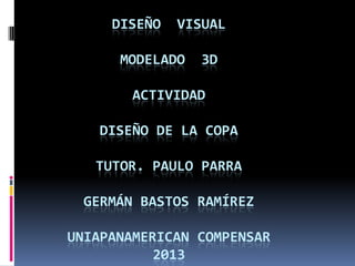 DISEÑO

VISUAL

MODELADO

3D

ACTIVIDAD

DISEÑO DE LA COPA
TUTOR. PAULO PARRA
GERMÁN BASTOS RAMÍREZ
UNIAPANAMERICAN COMPENSAR
2013

 