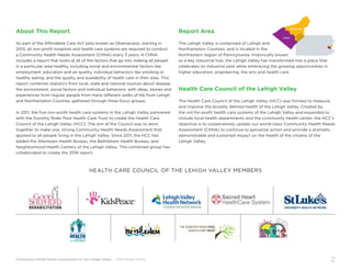 Community Health Needs Assessment for the Lehigh Valley | 2016 Health Profile
2
About This Report
As part of the Affordable Care Act (also known as Obamacare), starting in
2013, all non-profit hospitals and health care systems are required to conduct
a Community Health Needs Assessment (CHNA) every 3 years. A CHNA
includes a report that looks at all of the factors that go into making all people
in a particular area healthy, including social and environmental factors like
employment, education and air quality, individual behaviors like smoking or
healthy eating, and the quality and availability of health care in their area. This
report combines statistics from local, state and national sources about disease,
the environment, social factors and individual behaviors, with ideas, stories and
experiences from regular people from many different walks of life from Lehigh
and Northampton Counties, gathered through three focus groups.
In 2011, the five non-profit health care systems in the Lehigh Valley partnered
with the Dorothy Rider Pool Health Care Trust to create the Health Care
Council of the Lehigh Valley (HCC). The aim of the Council was to work
together to make one, strong Community Health Needs Assessment that
applied to all people living in the Lehigh Valley. Since 2011, the HCC has
added the Allentown Health Bureau, the Bethlehem Health Bureau, and
Neighborhood Health Centers of the Lehigh Valley. This combined group has
collaborated to create the 2016 report.
Report Area
The Lehigh Valley is comprised of Lehigh and
Northampton Counties, and is located in the
Northestern region of Pennsylvania. Historically known
as a key industrial hub, the Lehigh Valley has transformed into a place that
celebrates its industrial past while embracing the growing opportunities in
higher education, engineering, the arts and health care.
Health Care Council of the Lehigh Valley
The Health Care Council of the Lehigh Valley (HCC) was formed to measure
and improve the broadly defined health of the Lehigh Valley. Created by
the not-for-profit health care systems of the Lehigh Valley and expanded to
include local health departments and the community health center, the HCC’s
objective is to cooperatively update our world-class Community Health Needs
Assessment (CHNA) to continue to galvanize action and provide a dramatic,
demonstrable and sustained impact on the health of the citizens of the
Lehigh Valley.
Lehigh
Northampton
HEALTH CARE COUNCIL OF THE LEHIGH VALLEY MEMBERS
 