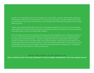 People in the Lehigh Valley continue to live longer than in most other counties in Pennsylvania. Lehigh and
Northampton Counties have consistently been in the top 30% of counties in the state regarding the quality
and availability of clinical care, and continue to rank in the top 40% of Pennsylvania counties as far as overall
health outcomes.
Lehigh Valley residents overall health status has not changed dramatically from the first community health
needs assessment in 2013, but key social factors and individual behaviors are keeping us from recognizing an
even better quality of life for all Lehigh Valley residents.
With individuals and institutions making small changes and working together, we can improve the quality of
our lives. Unfortunately, factors that influence our health and the quality of our lives– individual behaviors,
and social and environmental factors – continue to negatively impact our overall health. With increased
numbers of people living in the Lehigh Valley and an aging population, improving the overall health of the
Lehigh Valley relies on both individual behavior change and proactive improvement on structural forces such
as educational opportunity, social support, housing, environmental health and employment – all significant
factors that have a direct effect on health and well-being.
HEALTH CARE COUNCIL OF THE LEHIGH VALLEY
HEALTH PROFILE FOR THE 2016 COMMUNITY HEALTH NEEDS ASSESSMENT FOR THE LEHIGH VALLEY
 