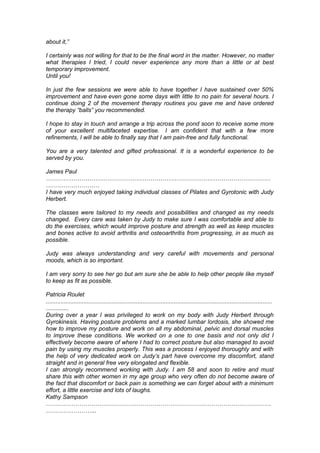about it,”
I certainly was not willing for that to be the final word in the matter. However, no matter
what therapies I tried, I could never experience any more than a little or at best
temporary improvement.
Until you!
In just the few sessions we were able to have together I have sustained over 50%
improvement and have even gone some days with little to no pain for several hours. I
continue doing 2 of the movement therapy routines you gave me and have ordered
the therapy “balls” you recommended.
I hope to stay in touch and arrange a trip across the pond soon to receive some more
of your excellent multifaceted expertise. I am confident that with a few more
refinements, I will be able to finally say that I am pain-free and fully functional.
You are a very talented and gifted professional. It is a wonderful experience to be
served by you.
James Paul
……………………………………………………………………………………………………
………………………
I have very much enjoyed taking individual classes of Pilates and Gyrotonic with Judy
Herbert.
The classes were tailored to my needs and possibilities and changed as my needs
changed. Every care was taken by Judy to make sure I was comfortable and able to
do the exercises, which would improve posture and strength as well as keep muscles
and bones active to avoid arthritis and osteoarthritis from progressing, in as much as
possible.
Judy was always understanding and very careful with movements and personal
moods, which is so important.
I am very sorry to see her go but am sure she be able to help other people like myself
to keep as fit as possible.
Patricia Roulet
..........................................................................................................................................
..............
During over a year I was privileged to work on my body with Judy Herbert through
Gyrokinesis. Having posture problems and a marked lumbar lordosis, she showed me
how to improve my posture and work on all my abdominal, pelvic and dorsal muscles
to improve these conditions. We worked on a one to one basis and not only did I
effectively become aware of where I had to correct posture but also managed to avoid
pain by using my muscles properly. This was a process I enjoyed thoroughly and with
the help of very dedicated work on Judy’s part have overcome my discomfort, stand
straight and in general free very elongated and flexible.
I can strongly recommend working with Judy. I am 58 and soon to retire and must
share this with other women in my age group who very often do not become aware of
the fact that discomfort or back pain is something we can forget about with a minimum
effort, a little exercise and lots of laughs.
Kathy Sampson
……………………………………………………………………………………………………
……………………..
 