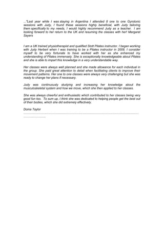 ..."Last year while I was staying in Argentina I attended 8 one to one Gyrotonic
sessions with Judy, I found these sessions highly beneficial, with Judy tailoring
them specifically to my needs, I would highly recommend Judy as a teacher. I am
looking forward to her return to the UK and resuming the classes with her! Margaret
Sayers
I am a UK trained physiotherapist and qualified Stott Pilates instructor. I began working
with Judy Herbert when I was training to be a Pilates instructor in 2008. I consider
myself to be very fortunate to have worked with her as she enhanced my
understanding of Pilates immensely. She is exceptionally knowledgeable about Pilates
and she is able to impart this knowledge in a very understandable way.
Her classes were always well planned and she made allowance for each individual in
the group. She paid great attention to detail when facilitating clients to improve their
movement patterns. Her one to one classes were always very challenging but she was
ready to change her plans if necessary.
Judy was continuously studying and increasing her knowledge about the
musculoskeletal system and how we move, which she then applied to her classes.
She was always cheerful and enthusiastic which contributed to her classes being very
good fun too. To sum up, I think she was dedicated to helping people get the best out
of their bodies, which she did extremely effectively.
Doina Taylor
……………………………………………………………………………………………………
………………….
 