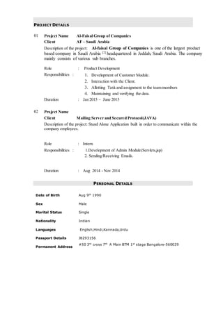 PROJECT DETAILS
01 Project Name Al-Faisal Group of Companies
Client AF – Saudi Arabia
Description of the project: Al-faisal Group of Companies is one of the largest product
based company in Saudi Arabia [2] headquartered in Jeddah, Saudi Arabia. The company
mainly consists of various sub branches.
Role : Product Development
Responsibilities : 1. Development of Customer Module.
2. Interaction with the Client.
3. Allotting Task and assignment to the team members
4. Maintaining and verifying the data.
Duration : Jan 2015 – June 2015
02 Project Name
Client Mailing Server and Secured Protocol(JAVA)
Description of the project: Stand Alone Application built in order to communicate within the
company employees.
Role : Intern
Responsibilities : 1.Development of Admin Module(Servlets,jsp)
2. Sending/Receiving Emails.
Duration : Aug 2014 - Nov 2014
PERSONAL DETAILS
Date of Birth Aug 9th 1990
Sex Male
Marital Status Single
Nationality Indian
Languages English,Hindi,Kannada,Urdu
Passport Details J8293156
Permanent Address
#50 3rd
cross 7th
A Main BTM 1st
stage Bangalore-560029
 