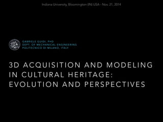 Indiana University, Bloomington (IN) USA - Nov. 21, 2014 
GABRIELE GUIDI, PHD 
DEPT. OF MECHANICAL ENGINEERING 
POLITECNICO DI MILANO, ITALY 
3D ACQUISITION AND MODELING 
IN CULTURAL HERITAGE: 
EVOLUTION AND PERSPECTIVES 
 