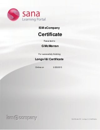 ISM eCompany
Certificate
Rewarded to
G McMorran
For successfully finishing
Longs I&I Certificate
Online on 2/25/2015
Certificate ID: Longs_II_Certificate
 