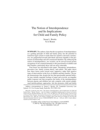 The Notion of Interdependence
and Its Implications
for Child and Family Policy
Susan L. Brooks
Ya’ir Ronen
SUMMARY. The authors claim that the recognition of interdependence
as a guiding principle of child and family policy has the potential to
transform legal systems to make them less punitive and more construc-
tive, less judgmental towards individuals and more empathic to the pro-
tection of relationships and self-constructed identities. By embracing the
notion of interdependence, our societies can be moved toward greater
recognition of our common humanity to the great benefit of children and
their families, particularly those who are most vulnerable.
Four lenses are articulated in this paper: Therapeutic jurisprudence,
preventive law, family systems theory, and culture. The paper shows
how these lenses point toward more supportive rather than punitive
types of interventions in the lives of children and their families. The pa-
per demonstrates that, despite the fact that questionable parental behav-
ior may initially engender feelings of anger and aversion, an empathic
public response–one that recognizes the reality of the interdependence
between parents and children–not only comports with current enlight-
ened interdisciplinary approaches, but also promotes child and family
Address correspondence to: Susan L. Brooks, JD, Vanderbilt University Law
School, 131 21st Avenue South, Nashville, TN 37203-1181.
[Haworth co-indexing entry note]: “The Notion of Interdependence and Its Implications for Child and
Family Policy.” Brooks, Susan L., and Ya’ir Ronen. Co-published simultaneously in Journal of Feminist
Family Therapy (The Haworth Press, Inc.) Vol. 17, No. 3/4, 2005, pp. 23-46; and: The Politics of the Personal
in Feminist Family Therapy: International Examinations of Family Policy (ed: Anne M. Prouty Lyness) The
Haworth Press, Inc., 2005, pp. 23-46. Single or multiple copies of this article are available for a fee from The
Haworth Document Delivery Service [1-800-HAWORTH, 9:00 a.m. - 5:00 p.m. (EST). E-mail address:
docdelivery@haworthpress.com].
Available online at http://www.haworthpress.com/web/JFFT
© 2005 by The Haworth Press, Inc. All rights reserved.
doi:10.1300/J086v17n03_02 23
 