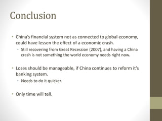 Conclusion
• China’s financial system not as connected to global economy,
could have lessen the effect of a economic crash.
• Still recovering from Great Recession (2007), and having a China
crash is not something the world economy needs right now.
• Loses should be manageable, if China continues to reform it’s
banking system.
• Needs to do it quicker.
• Only time will tell.
 