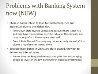 Problems with Banking System
now (NEW)
• Chinese banks refuse to loan to small enterprises and
individuals due to the higher risk.
• Favors own State Owned Companies because there is less risk
and they have more control over the future of the company and
have more profits if the company does well.
• Even if State Owned Company may not necessarily do well, China
diverts a lot of money toward them.
• Because most banks in China are state owned, they get to
determine interest rates.
• Hence, they can keep the interest rates quite low, encouraging
people to invest in shadow banking or in dubious investments)
 