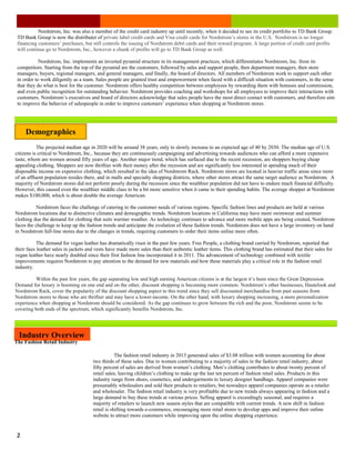 Lorem Ipsum Dolor Issue #, Date
2
Nordstrom, Inc. was also a member of the credit card industry up until recently, when it decided to see its credit portfolio to TD Bank Group.
TD Bank Group is now the distributer of private label credit cards and Visa credit cards for Nordstrom’s stores in the U.S. Nordstrom is no longer
financing customers’ purchases, but still controls the issuing of Nordstrom debit cards and their reward program. A large portion of credit card profits
will continue go to Nordstrom, Inc., however a chunk of profits will go to TD Bank Group as well.
Nordstrom, Inc. implements an inverted pyramid structure in its management practices, which differentiates Nordstrom, Inc. from its
competitors. Starting from the top of the pyramid are the customers, followed by sales and support people, then department managers, then store
managers, buyers, regional managers, and general managers, and finally, the board of directors. All members of Nordstrom work to support each other
in order to work diligently as a team. Sales people are granted trust and empowerment when faced with a difficult situation with customers, in the sense
that they do what is best for the customer. Nordstrom offers healthy competition between employees by rewarding them with bonuses and commission,
and even public recognition for outstanding behavior. Nordstrom provides coaching and workshops for all employees to improve their interactions with
customers. Nordstrom’s executives and board of directors acknowledge that sales people have the most direct contact with customers, and therefore aim
to improve the behavior of salespeople in order to improve customers’ experience when shopping at Nordstrom stores.
Demographics
The projected median age in 2020 will be around 38 years, only to slowly increase to an expected age of 40 by 2030. The median age of U.S.
citizens is critical to Nordstrom, Inc., because they are continuously campaigning and advertising towards audiences who can afford a more expensive
taste, whom are women around fifty years of age. Another major trend, which has surfaced due to the recent recession, are shoppers buying cheap
appealing clothing. Shoppers are now thriftier with their money after the recession and are significantly less interested in spending much of their
disposable income on expensive clothing, which resulted in the idea of Nordstrom Rack. Nordstrom stores are located in heavier traffic areas since more
of an affluent population resides there, and in malls and specialty shopping districts, where other stores attract the same target audience as Nordstrom. A
majority of Nordstrom stores did not perform poorly during the recession since the wealthier population did not have to endure much financial difficulty.
However, this caused even the wealthier middle class to be a bit more sensitive when it came to their spending habits. The average shopper at Nordstrom
makes $100,000, which is about double the average American.
Nordstrom faces the challenge of catering to the customer needs of various regions. Specific fashion lines and products are held at various
Nordstrom locations due to distinctive climates and demographic trends. Nordstrom locations in California may have more swimwear and summer
clothing due the demand for clothing that suits warmer weather. As technology continues to advance and more mobile apps are being created, Nordstrom
faces the challenge to keep up the fashion trends and anticipate the evolution of these fashion trends. Nordstrom does not have a large inventory on hand
in Nordstrom full-line stores due to the changes in trends, requiring customers to order their items online more often.
The demand for vegan leather has dramatically risen in the past few years. Free People, a clothing brand carried by Nordstrom, reported that
their faux leather sales in jackets and vests have made more sales than their authentic leather items. This clothing brand has estimated that their sales for
vegan leather have nearly doubled since their first fashion line incorporated it in 2011. The advancement of technology combined with textile
improvements requires Nordstrom to pay attention to the demand for new materials and how these materials play a critical role in the fashion retail
industry.
Within the past few years, the gap separating low and high earning American citizens is at the largest it’s been since the Great Depression.
Demand for luxury is booming on one end and on the other, discount shopping is becoming more common. Nordstrom’s other businesses, Hautelook and
Nordstrom Rack, cover the popularity of the discount shopping aspect to this trend since they sell discounted merchandise from past seasons from
Nordstrom stores to those who are thriftier and may have a lower-income. On the other hand, with luxury shopping increasing, a more personalization
experience when shopping at Nordstrom should be considered. As the gap continues to grow between the rich and the poor, Nordstrom seems to be
covering both ends of the spectrum, which significantly benefits Nordstrom, Inc.
The fashion retail industry in 2013 generated sales of $3.08 trillion with women accounting for about
two thirds of these sales. Due to women contributing to a majority of sales in the fashion retail industry, about
fifty percent of sales are derived from women’s clothing. Men’s clothing contributes to about twenty percent of
retail sales, leaving children’s clothing to make up the last ten percent of fashion retail sales. Products in this
industry range from shoes, cosmetics, and undergarments to luxury designer handbags. Apparel companies were
presumably wholesalers and sold their products to retailers, but nowadays apparel companies operate as a retailer
and wholesaler. The fashion retail industry is very profitable due to new trends always appearing in fashion and a
large demand to buy these trends at various prices. Selling apparel is exceedingly seasonal, and requires a
majority of retailers to launch new season styles that are compatible with current trends. A new shift in fashion
retail is shifting towards e-commerce, encouraging more retail stores to develop apps and improve their online
website to attract more customers while improving upon the online shopping experience.
Industry Overview
The Fashion Retail Industry
 