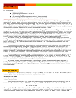 Lorem Ipsum Dolor Issue #, Date
5
Key investment risks
• Expansion into Canada
• Median expected age is expected to be 38 to 40
• Higher online shopping preferences
• New acquisitions and partnerships that could negatively impact core business
• Technology and investments fail to perform as expected/poorly implemented
A major setback that could hurt Nordstrom, Inc. is its expansion into Canada. Although there is not much of a language barrier from U.S. to
Canada, there is a significant variance in government regulations, employee benefits, and supply chain. In addition, Nordstrom full-line stores may not
collect as much sales as planned due to higher tax rates Canadians have to pay on top of the expensive merchandise at Nordstrom full-line stores. Due to
the products being more expensive to purchase in Canada than the U.S., customers may potentially buy less merchandise and respond to such prices with
negative feedback. Nordstrom, Inc. plans to lose around $60 million before interest and taxes in Canada in 2015, an 88% increase from 2014. Nordstrom
full-line stores may struggle with sustaining sales and profits for the first few years of operating in Canada.
Another concern that arises when investing in Nordstrom, Inc. is the declining population among the age of fifty year olds. Nordstrom, Inc. has
been opening one to two full-line stores a year for about the past decade, and this growth may subside to about one store every year or every other year as
the projected median age will be 38 to 40 years of age until 2030. Within the last three years, six Nordstrom full-line stores have been closed with three
of its closures being more recent in 2014. Generation X and the baby boomers still value the “touch and feel” aspect to brick and mortar, however the
younger generations such as the millennials prefer to buy merchandise from online. Sales of Nordstrom’s full-line stores could potentially face a
downward trend in its sales, as its target market of age 50 decreases, resulting in the overall value of brick and mortar to weaken.
As Nordstrom’s shoppers are shifting their preferences to online shopping, Nordstrom faces pressure to keep up with the advancement in
technology in order to compete with other online retailers. Heavy investments in RD are upon one of the many necessities Nordstrom must do in order
to improve upon the online shopping experience for its customers and maintain its online retail sales. However, if new systems are not implemented
correctly, this will result in a loss of online sales and decrease in customer satisfaction. A loss in sales is also realized if investments do not go as
planned, and underperform.
Nordstrom, Inc. has reported that more customers are shifting their shopping preferences from in-store to online, which could potentially be a
major concern. Retail e-commerce in the U.S. is projected to grow 9.5% a year from 2013 to 2017, from about $260 billion to $435 billion. As e-
commerce continues to rapidly evolve, Nordstrom faces potential threats as the e-commerce environment become extremely competitive as more e-
commerce retail stores appear. Currently 35% of Nordstrom’s capital expenditures are for technology, however this percentage will most likely increase
about three to four percent in the upcoming years. Nordstrom’s capital expenditures are projected to jump from $803 billion in 2014 to $1136 by 2016.
Nordstrom, Inc. may have a loyal customer base, but faces hefty projected RD expenses as more e-commerce fashion retailers join the market.
If Nordstrom acquires companies that do not align with their strategic decisions and fail to benefit the overall company, significant losses can
be realized. New partnerships that are formed also can severely hurt Nordstrom’s financials and their reputation. If a partner of Nordstrom fails to
participate in morally acceptable behavior or is exploited for illegal activity, Nordstrom’s reputation can be sabotaged. Any relation to negative media
attention will cause Nordstrom’s’ stock value to drop and consequently sales will also decrease.
As Nordstrom’s shoppers are shifting their preferences to online shopping, Nordstrom faces pressure to keep up with advancement in
technology. Nordstrom has spent billions of dollars in capital expenditures in order to discover new advancements in technology and strategies to
increase customer satisfaction, especially for online shoppers. If implementation of new technology goes poorly, backlash from customers will occur,
severely damaging sales.
Valuation Analysis
Nordstrom, Inc. stock is performing incredibly well as it has risen from $19.69 on May 20, 2009 to $74.71 on May 18, 2015. After evaluating
Nordstrom by three different growth models, Nordstrom’s stock should be valued at $92.36.
Discount Cash Flow Models
Dividend Valuation Model:
The dividend model projected prices hover around $28 to $35, which is significantly lower than the other two models’ projected values of
Nordstrom’s stock, and the current stock price of $72.64. The cost of equity capital 8.8% used as the discount rate in the dividend model is
RF + (ERM - RF) Beta
which is equal to 4.5+(8.42 - 4.5)1.10 (refer to appendix for more information). The dividend model’s projection of Nordstrom’s stock price is severely
undervalued, and it not a great estimator of Nordstrom’s price . The projected stock price for Nordstrom should be at minimum price of $80, but there are
several factors that are not considered in the dividend growth equation. Nordstrom, Inc. has planned to buy back $1.323 billion of their stock back
Investment Risks
 