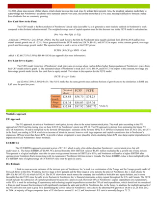 Multiples Approach
P/E Approach
The P/E approach, to arrive at Nordstrom’s stock price, is very close to the actual current stock price. The stock price according to the P/E
approach is $78.85 and the closing price on June 8,2015 for Nordstrom’s stock was $73.16. The P/E approach is derived from estimating the future P/E
ratio of Nordstrom, 19 and is multiplied by the forward EPS (analysts’ estimates of the forward EPS), 4.15. EPS have increased from $3.56 in 2012 to $3.71
in the fiscal year ending in 2014, which is an increase of about six percent, however with large expenses and capital expenditures due to Nordstrom’s
expansion, EPS are lower than future EPS. A growth of about ten percent is more plausible when calculating future EPS since large capital expenditures for
expansion will aid Nordstrom’s future revenues.
EV/EBITDA
The EV/EBITDA approach generated a price of $71.82, which is only a few dollars less than Nordstrom’s current stock price, but still
undervalues it. The future EBITDA of $1,995.79 is derived from the 2014 EBITDA value of $1,831 million multiplied by a growth rate of nine percent.
Nine percent is a logical multiplier since the six-year average annual increase in EBITDA is 9.8%, and Nordstrom will realize a higher EBITDA after
opening more Nordstrom Rack stores along with its expansion of Nordstrom full-line stores in Canada. The future EBITDA value is then multiplied by the
EV/EBITDA ratio of eight (average of EV/EBITDA ratio over the past six years).
Best Estimate
I think to most accurate estimator of the intrinsic price of Nordstrom, Inc.’s stock is a combination of the 2-stage and the 3-stage growth model of
free cash flows to the firm. Weighting the two-stage at forty percent and the three-stage at sixty percent, the price of Nordstrom, Inc.’s stock should be
($84.03(.4)+ $97.92 (.6)) which is $92.36. The FCFF shows how much money the company has available to both debt and equity holders, and is more
favorable than the FCFE since the debt levels fluctuate in Nordstrom, Inc.’s financial statements as they expand throughout the U.S. and Canada. The FCFE
model includes the subtraction of capital expenditures because it is a drain on cash. However 43% of Nordstrom’s capital expenditures are expansionary,
while 35% is used for technology. Expansionary and technology capital expenditures account for 78% of total expenditures, which should not be considered
a drain on cash because this investment will significantly increase the sales and profit for Nordstrom, Inc. in the future. In addition, the multiple approach of
the P/E ratio does not seem a good fit in determining the correct value for Nordstrom’s stock due to the abnormal P/E growth of 15.05 to 21.25 from 2012
to 2014. A majority of larger companies have a P/E that hovers around 11 to 13, and Nordstrom’s P/E ratio is unusually large at 21.25.
Dividend
Model
FCFF FCFE
Constant
Growth
$28.84 $58.70 $74.23
2-Stage $34.34 $84.03 $95.04
3-Stage $32.84 $97.92 $107.75
by 2016, about nine percent of their shares, which should increase the stock price by at least three percent. Also, the dividend valuation model fails to
acknowledge that Nordstrom’s dividends have increased almost every year, and at time more than a $.10 a year, making it difficult to forecast a value
from dividends that are constantly growing.
Free Cash Flows to the Firm:
The FCFF model is the best predictor of Nordstrom’s stock value (see table 5), as it generates a more realistic outlook on Nordstrom’s stock
compared to the dividend valuation model. The weighted average cost of capital equation used for the discount rate in the FCFF model is calculated as:
(We * Ke +Wd *[kd (1-T)])
, which are (.79*8.81%)+.21(3.04%(1-.3924)). The free cash flows to the firm for Nordstrom have steadily declined from 2010 to 2014 and have an
overall annual growth rate of -2.5%. Prices generated from the FCFF model are $58.70, $84.03, and $97.92 in respect to the constant growth, two-stage
growth and three-stage growth model. The equation below is used to arrive at the FCFF prices:
FCFF0/ (WACC-g)- MVD + Cash
,which is $2.84/(7.35%-3.50%)-$19.44+$4.34) (see appendix for more information).
Free Cash flow to Equity:
The FCFE model projection of Nordstrom’ stock prices are on average about twelve dollars higher than projections of Nordstrom’s prices from
the FCFF model (refer to graph 1). The estimated values of Nordstrom’s stock are $75.58, $95.04, and $107.75 in respect to the constant, two-stage and
three-stage growth model for the free cash flow to equity model. The values in the equation for the FCFE model
(FCFE1/( k-g) + Cash)
are $2.691/(7.59%-3.50%)+$4.34. The FCFE model has the same growth rates and time horizon of growth due to the similarities in EBIT and
EAT over the past few years.
*(Table 5)
 