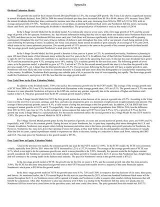 Appendix
Dividend Valuation Model:
The growth rate used for the Constant Growth Dividend Model is 3.5%, the average GDP growth. The Value Line shows a significant increase
in annual dividends declared; from 2002 to 2008 the annual dividends per share have increased from $0.19 to $0.64, about a 30% increase. Since 2009,
the annual dividends declared per share continued to increase more than a dime each year, increasing from $0.64 in 2009 to $1.32 in 2014 with an
average annual growth of 9.70%. Nordstrom continues to reveal plans on opening Nordstrom Rack stores and Nordstrom full-line stores, increasing
future cash flows, and overall increasing the dividends to shareholders. The projected price of Nordstrom’s stock in this model is $28.84.
In the 2-Stage Growth Model for the dividend model, N is realistically close to seven years, with a first stage growth of 8.5% and the second
stage of growth to be five percent. Nordstrom, Inc. has released information stating that they aim to open about one hundred more Nordstrom Rack stores
by 2020, and about one to two Nordstrom full-line stores each year. Cash flows will increase significantly in this time since stores will be opening
continuously throughout the next five years, bring in millions of dollars in sales throughout this time, with a vast amount of cash being realized in the
years following the opening of stores. In addition, the Value Line projects future annual dividends to grow annually of an average of 9.5% until 2019,
which seems to be a more optimistic projection. The second growth of 3.5% percent is the same as the growth of the constant growth dividend model.
The two-stage growth model generated Nordstrom’s stock price to be $34.34.
In the 3-Stage Growth Model, the first growth’s duration is four years as it grows at 12%. As mentioned previously, Nordstrom is planning to
open 100 more Rack stores of their discount stores within the next five years in the U.S. In addition, four of their full-line Nordstrom stores are planned
to open by 2017 in Canada, which will contribute to a significant increase in sales in the upcoming four years. In the past ten years dividends have grown
18.5% and are projected to grow 9.5%, averaging out to 14%, making 12% a realistic growth for the next four years. The following growth of seven
years, as in the previous model, is plausible to grow at 7.5%. I arrived at 7.5% for the second annual growth rate since it is less than the growth in the
previous model, 8.5%, yet is larger than the third growth rate of 3.5%. The seven years following the first growth will have a smaller growth in sales.
Nordstrom will most likely take time to listen to customer demands in Canada and learn more about the demographics in Canada before expanding more
in the country. In addition, Nordstrom Rack openings may subside quite a bit, to prevent the issue of over-expanding too rapidly. The three-stage growth
model for Nordstrom’s stock price is $32.84, less than the two-stage growth model.
Free Cash Flows to the Firm Valuation Model:
In addition to the dividend model, 3.50% was used as the continuous growth rate for the FCFF model. The average of the average growth rates
of FCFF from 2009 to 2015 was 8.5%, but this included wide fluctuations in the average growth rates, -36% to 63.1%. The growth rate of 3.5% was used
because it is more plausible Nordstrom will grow at the GDP rate, and not any quicker, especially due to the saturation of higher-end fashion retail
market in the U.S. The price generated from the FCFF constant growth model is $58.66.
In the 2-Stage Growth Model for FCFF the first growth portion has a time horizon of six years at a growth rate of 8.5%. According to the Value
Line over the next five to six years earnings, cash flow, and sales are projected to grow at a minimum of eight percent to approximately nine percent. The
average of these projected growths came to 8.5%, a valid reason of using this percentage as the first growth rate. In addition, EAT  EBIT had close
averages of annual growths at 10.3% and 9.7% respectfully. Also, the average increase in capital expenditures from 2009 to 2014, less the difference
from 2012 to 2013, was close to 11%. As the averages in various aspects that make up FCFF hover near 8.5% to 11%, a growth of 8.5% as the first
growth rate in the 2-Stage Model is a valid prediction. For the reasons mentioned earlier, the second growth in the 2-Stage Model for the FCFF model is
3.50%. The price in the 2-Stage Growth Model for FCFF is $84.03.
The 3-Stage Growth Model growth grates for the first portion of growth, six years and second portion of growth, three years, are 9.50% and 7%
respectfully, with 3.50% as the constant growth. During the next six years Nordstrom, Inc. is quite busy expanding their stores throughout the U.S. and
Canada. In addition, Nordstrom may acquire other clothing businesses and online sites in the future, providing more profit and sales for Nordstrom, Inc.
However, Nordstrom, Inc. may slow down their opening of stores in Canada, as they look further into the demographics and ideal locations in Canada.
After the first six years, capital expenditures related to expansion are likely to decrease, leading to a reduction in future cash flows, reducing the EBIT
and EAT. The stock price for Nordstrom in this growth model is $97.92.
Free Cash Flows to Equity Valuation Model:
Used in the previous two models, the constant growth rate used for the FCFE model is 3.50%. In the FCFE model, the FCFE were extremely
volatile, especially from 2010 to 2011 where the FCFE increased by 1,214, a 157.3% increase. The average of the average growth rates of FCFE was
9.1%, which is too high to be the continuous growth rate, and it is more plausible to be 5.50%. Generally five percent would be the highest constant
growth considered, but Nordstrom’s position in the retail industry and future growth in Canada and in the U.S. proves that Nordstrom has a bright future
and will continue to be a strong leader in the fashion retail industry. The price for Nordstrom’s stock in this growth model is $74.23.
In the two-stage growth model of FCFE, the growth rate for the first six years is 8.5%, and the constant growth rate after this time period is
3.50%. The FCFE has the same time period and growth rates as the FCFF because both models involve a majority of the same financials aspects.
Nordstrom’s stock price is $95.04 in this growth model.
In the three -stage growth model of FCFF the growth rates were 9.5%, 7.0% and 3.50% in respect to the time horizons of six years, three years,
and forever. As mentioned earlier, the 9.5% seemed logical for the next six years because by 2021, at least one hundred Nordstrom Rack stores will be
opened throughout the U.S, six Nordstrom stores will be opened in Canada, and Nordstrom is able to acquire other smaller clothing businesses that will
benefit the corporation. After 2021 Nordstrom’s sales may decrease a bit if there is a mishap in the Nordstrom full-line stores in Canada, plus six
Nordstrom full-line stores have closed down in the past three years, and more could close down. The price generated from this model was $107.75.
 