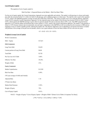 Cost Of Equity Capital:
The equation of cost of equity capital is:
Risk Free Rate + (Expected Return on the Market – Risk Free Rate) *Beta
For the cost of equity capital, the Current Expectations Approach was more applicable and realistic. The market is still growing at a slower and steady
pace after the recession hit the U.S. a little over half of a decade ago, and is unlikely progress at a faster pace. The risk-free rate is used in this equation
is 4.5%, which is the SP500 geometric average of stock and T-bills from 1928-2014. The return on equity was 9.12% using the Historic Approach,
versus 8.812% using the Current Expectations Approach. For the expected return on the market of the ten-year time horizon of 2014 to 2023, I chose
8.42%, which expects the SP500 earnings to grow about six percent and the P/E ratio to decrease about 2.48% a year. The MRP using the historic
approach is 4.2% and the market risk premium that is more realistic is 3.92%, which is the current expectations approach. The market’s risk premium is
closer to 3.92% because interest rates are practically zero and major corporations in the SP500 are still recovering from the recession in 2008 and are
engaging in ways to sustain a healthy growth, reducing the market risk. The Historic Approach is not as appealing to me because the history in market
risk premium is the average of the past one ten decades, which is not a great indicator of how the future market will be in the next ten years.
4.5 + (8.42 - 4.5) 1.10 = 8.81%
Weighted Average Cost of Capital:
WACC Calculations:
Debt + Equity $17,631
Debt Component
Long Term Debt $3,693
Current portion of Long Term Debt $8.00
Total Debt $3,701
Pre-Tax Cost of LT Debt 3.04%
Effective Tax Rate 39.24%
Weight of Debt 21%
Equity Component
Market Capitalization $13,930
Risk Free Rate 4.50%
(*85 year average of t-bills and t-bonds)
Adjusted Beta 1.10
(*Value-Line Beta)
Market Risk Premium 3.92%
Weight of Equity 79%
Cost of Equity Capital 8.81%
WACC= Weight of Equity * Cost of Equity Capital + (Weight of Debt * [Pretax Cost of Debt (1-Corpotate Tax Rate)]
(.79% * 8.81%) + 21% (3.04%(1- 5.60%)) =7.36%
 